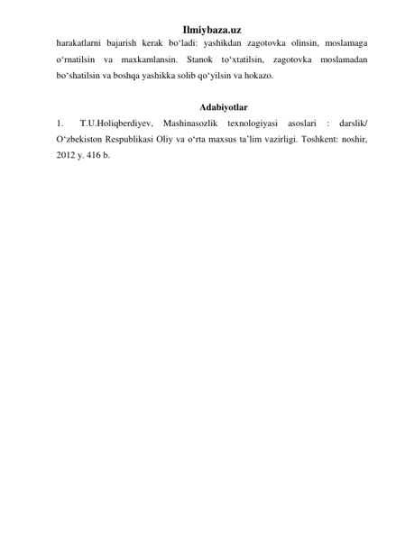 Ilmiybaza.uz 
harakatlarni bajarish kerak bo‘ladi: yashikdan zagotovka olinsin, moslamaga 
o‘rnatilsin va maxkamlansin. Stanok to‘xtatilsin, zagotovka moslamadan 
bo‘shatilsin va boshqa yashikka solib qo‘yilsin va hokazo. 
 
Adabiyotlar 
1. 
T.U.Holiqberdiyev, 
Mashinasozlik 
texnologiyasi 
asoslari 
: 
darslik/ 
O‘zbekiston Respublikasi Oliy va o‘rta maxsus ta’lim vazirligi. Toshkent: noshir, 
2012 y. 416 b. 
 
 
 
 
 
