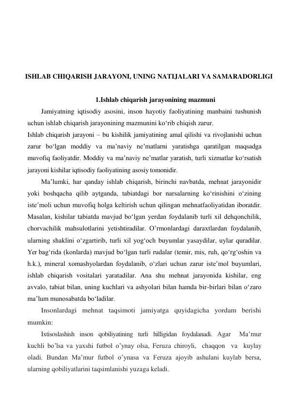  
 
 
 
ISHLAB CHIQARISH JARAYONI, UNING NATIJALARI VA SAMARADORLIGI 
 
1.Ishlab chiqarish jarayonining mazmuni 
Jamiyatning iqtisodiy asosini, inson hayotiy faoliyatining manbaini tushunish 
uchun ishlab chiqarish jarayonining mazmunini ko‘rib chiqish zarur. 
Ishlab chiqarish jarayoni – bu kishilik jamiyatining amal qilishi va rivojlanishi uchun 
zarur bo‘lgan moddiy va ma’naviy ne’matlarni yaratishga qaratilgan maqsadga  
muvofiq faoliyatdir. Moddiy va ma’naviy ne’matlar yaratish, turli xizmatlar ko‘rsatish 
jarayoni kishilar iqtisodiy faoliyatining asosiy tomonidir. 
Ma’lumki, har qanday ishlab chiqarish, birinchi navbatda, mehnat jarayonidir 
yoki boshqacha qilib aytganda, tabiatdagi bor narsalarning ko‘rinishini o‘zining 
iste’moli uchun muvofiq holga keltirish uchun qilingan mehnatfaoliyatidan iboratdir. 
Masalan, kishilar tabiatda mavjud bo‘lgan yerdan foydalanib turli xil dehqonchilik, 
chorvachilik mahsulotlarini yetishtiradilar. O’rmonlardagi daraxtlardan foydalanib, 
ularning shaklini o‘zgartirib, turli xil yog‘och buyumlar yasaydilar, uylar quradilar. 
Yer bag‘rida (konlarda) mavjud bo‘lgan turli rudalar (temir, mis, ruh, qo‘rg‘oshin va 
h.k.), mineral xomashyolardan foydalanib, o‘zlari uchun zarur iste’mol buyumlari, 
ishlab chiqarish vositalari yaratadilar. Ana shu mehnat jarayonida kishilar, eng 
avvalo, tabiat bilan, uning kuchlari va ashyolari bilan hamda bir-birlari bilan o‘zaro 
ma’lum munosabatda bo‘ladilar. 
Insonlardagi mehnat taqsimoti jamiyatga quyidagicha yordam berishi 
mumkin: 
Ixtisoslashish  inson  qobiliyatining  turli  hilligidan  foydalanadi.  Agar   Ma’mur 
kuchli bo’lsa va yaxshi futbol o’ynay olsa, Feruza chiroyli,  chaqqon  va  kuylay  
oladi. Bundan Ma’mur futbol o’ynasa va Feruza ajoyib ashulani kuylab bersa, 
ularning qobiliyatlarini taqsimlanishi yuzaga keladi. 
