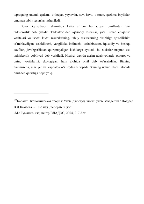 tuproqning unumli qatlami, o‘tloqlar, yaylovlar, suv, havo, o‘rmon, qazilma boyliklar, 
umuman tabiiy resurslar tushuniladi. 
Bozor iqtisodiyoti sharoitida katta e’tibor beriladigan omillardan biri 
tadbirkorlik qobiliyatidir. Tadbirkor deb iqtisodiy resurslar, ya’ni ishlab chiqarish 
vositalari va ishchi kuchi resurslarining, tabiiy resurslarning bir-biriga qo‘shilishini 
ta’minlaydigan, tashkilotchi, yangilikka intiluvchi, tashabbuskor, iqtisodiy va boshqa 
xavfdan, javobgarlikdan qo‘rqmaydigan kishilarga aytiladi; bu xislatlar majmui esa 
tadbirkorlik qobiliyati deb yuritiladi. Hozirgi davrda ayrim adabiyotlarda axborot va 
uning vositalarini, ekologiyani ham alohida omil deb ko‘rsatadilar. Bizning 
fikrimizcha, ular yer va kapitalda o‘z ifodasini topadi. Shuning uchun ularni alohida 
omil deb qarashga hojat yo‘q. 
 
 
 
122Қаранг: Экономическая теория: Учеб. для студ. высш. учеб. заведений / Под ред. 
В.Д.Камаева. – 10-е изд., перераб. и доп. 
- М.: Гуманит. изд. центр ВЛАДОС, 2004, 217-бет. 
