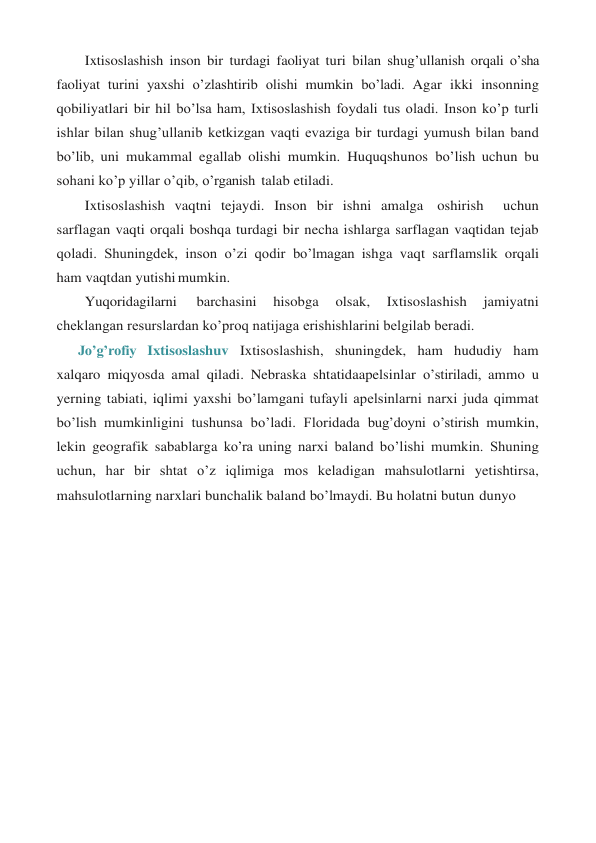 Ixtisoslashish inson bir turdagi faoliyat turi bilan shug’ullanish orqali o’sha 
faoliyat turini yaxshi o’zlashtirib olishi mumkin bo’ladi. Agar ikki insonning 
qobiliyatlari bir hil bo’lsa ham, Ixtisoslashish foydali tus oladi. Inson ko’p turli 
ishlar bilan shug’ullanib ketkizgan vaqti evaziga bir turdagi yumush bilan band 
bo’lib, uni mukammal egallab olishi mumkin. Huquqshunos bo’lish uchun bu 
sohani ko’p yillar o’qib, o’rganish talab etiladi. 
Ixtisoslashish vaqtni tejaydi. Inson bir ishni amalga oshirish  uchun 
sarflagan vaqti orqali boshqa turdagi bir necha ishlarga sarflagan vaqtidan tejab 
qoladi. Shuningdek, inson o’zi qodir bo’lmagan ishga vaqt sarflamslik orqali 
ham vaqtdan yutishi mumkin. 
Yuqoridagilarni 
barchasini 
hisobga 
olsak, 
Ixtisoslashish 
jamiyatni 
cheklangan resurslardan ko’proq natijaga erishishlarini belgilab beradi. 
Jo’g’rofiy Ixtisoslashuv Ixtisoslashish, shuningdek, ham hududiy ham 
xalqaro miqyosda amal qiladi. Nebraska shtatidaapelsinlar o’stiriladi, ammo u 
yerning tabiati, iqlimi yaxshi bo’lamgani tufayli apelsinlarni narxi juda qimmat 
bo’lish mumkinligini tushunsa bo’ladi. Floridada bug’doyni o’stirish mumkin, 
lekin geografik sabablarga ko’ra uning narxi baland bo’lishi mumkin. Shuning 
uchun, har bir shtat o’z iqlimiga mos keladigan mahsulotlarni yetishtirsa, 
mahsulotlarning narxlari bunchalik baland bo’lmaydi. Bu holatni butun dunyo 
