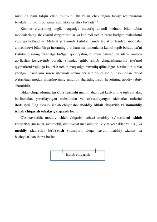 Ishlab chiqarish 
misolida ham talqin etish mumkin. Bu bilan cheklangan tabiiy resurslardan 
foydalanib, ko’proq samaradorlikka erishsa bo’ladi120. 
Kishilar o‘zlarining ongli, maqsadga muvofiq unumli mehnati bilan tabiat 
moddalarining shakllarini o‘zgartiradilar va iste’mol uchun zarur bo‘lgan mahsulotni 
vujudga keltiradilar. Mehnat jarayonida kishilar hamda tabiat o‘rtasidagi moddalar 
almashinuvi bilan birga insonning o‘zi ham har tomonlama kamol topib boradi, ya’ni 
kishilar o‘zining mehnatga bo‘lgan qobiliyatini, bilimini oshiradi va ularni amalda 
qo‘llashni kengaytirib boradi. Shunday qilib, ishlab chiqarishjarayoni iste’mol 
qiymatlarni vujudga keltirish uchun maqsadga muvofiq qilinadigan harakatdir, tabiat 
yaratgan narsalarni inson iste’moli uchun o‘zlashtirib olishdir, inson bilan tabiat 
o‘rtasidagi modda almashuvining umumiy shartidir, inson hayotining abadiy tabiiy 
sharoitidir. 
Ishlab chiqarishning tarkibiy tuzilishi muhim ahamiyat kasb etib, u turli sohalar, 
bo‘linmalar, yaratilayotgan mahsulotlar va ko‘rsatilayotgan xizmatlar turlarini 
ifodalaydi. Eng avvalo, ishlab chiqarishni moddiy ishlab chiqarish va nomoddiy 
ishlab chiqarish sohalariga ajratish lozim. 
O’z navbatida moddiy ishlab chiqarish sohasi moddiy ne’matlarni ishlab 
chiqarish (masalan, avtomobil, oziq-ovqat mahsulotlari, kiyim-kechaklar va h.k.) va 
moddiy xizmatlar ko‘rsatish (transport, aloqa, savdo, maishiy xizmat va 
boshqalar)dan iborat bo‘ladi. 
 
 
 
 
 
 
 
 
