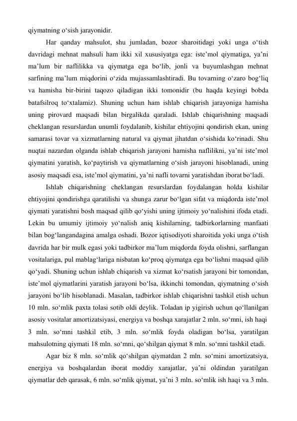 qiymatning o‘sish jarayonidir. 
Har qanday mahsulot, shu jumladan, bozor sharoitidagi yoki unga o‘tish 
davridagi mehnat mahsuli ham ikki xil xususiyatga ega: iste’mol qiymatiga, ya’ni 
ma’lum bir naflilikka va qiymatga ega bo‘lib, jonli va buyumlashgan mehnat 
sarfining ma’lum miqdorini o‘zida mujassamlashtiradi. Bu tovarning o‘zaro bog‘liq 
va hamisha bir-birini taqozo qiladigan ikki tomonidir (bu haqda keyingi bobda 
batafsilroq to‘xtalamiz). Shuning uchun ham ishlab chiqarish jarayoniga hamisha 
uning pirovard maqsadi bilan birgalikda qaraladi. Ishlab chiqarishning maqsadi 
cheklangan resurslardan unumli foydalanib, kishilar ehtiyojini qondirish ekan, uning 
samarasi tovar va xizmatlarning natural va qiymat jihatdan o‘sishida ko‘rinadi. Shu 
nuqtai nazardan olganda ishlab chiqarish jarayoni hamisha naflilikni, ya’ni iste’mol 
qiymatini yaratish, ko‘paytirish va qiymatlarning o‘sish jarayoni hisoblanadi, uning 
asosiy maqsadi esa, iste’mol qiymatini, ya’ni nafli tovarni yaratishdan iborat bo‘ladi. 
Ishlab chiqarishning cheklangan resurslardan foydalangan holda kishilar 
ehtiyojini qondirishga qaratilishi va shunga zarur bo‘lgan sifat va miqdorda iste’mol 
qiymati yaratishni bosh maqsad qilib qo‘yishi uning ijtimoiy yo‘nalishini ifoda etadi. 
Lekin bu umumiy ijtimoiy yo‘nalish aniq kishilarning, tadbirkorlarning manfaati 
bilan bog‘langandagina amalga oshadi. Bozor iqtisodiyoti sharoitida yoki unga o‘tish 
davrida har bir mulk egasi yoki tadbirkor ma’lum miqdorda foyda olishni, sarflangan 
vositalariga, pul mablag‘lariga nisbatan ko‘proq qiymatga ega bo‘lishni maqsad qilib 
qo‘yadi. Shuning uchun ishlab chiqarish va xizmat ko‘rsatish jarayoni bir tomondan, 
iste’mol qiymatlarini yaratish jarayoni bo‘lsa, ikkinchi tomondan, qiymatning o‘sish 
jarayoni bo‘lib hisoblanadi. Masalan, tadbirkor ishlab chiqarishni tashkil etish uchun 
10 mln. so‘mlik paxta tolasi sotib oldi deylik. Toladan ip yigirish uchun qo‘llanilgan 
asosiy vositalar amortizatsiyasi, energiya va boshqa xarajatlar 2 mln. so‘mni, ish haqi 
3 mln. so‘mni tashkil etib, 3 mln. so‘mlik foyda oladigan bo‘lsa, yaratilgan 
mahsulotning qiymati 18 mln. so‘mni, qo‘shilgan qiymat 8 mln. so‘mni tashkil etadi. 
Agar biz 8 mln. so‘mlik qo‘shilgan qiymatdan 2 mln. so‘mini amortizatsiya, 
energiya va boshqalardan iborat moddiy xarajatlar, ya’ni oldindan yaratilgan 
qiymatlar deb qarasak, 6 mln. so‘mlik qiymat, ya’ni 3 mln. so‘mlik ish haqi va 3 mln. 
