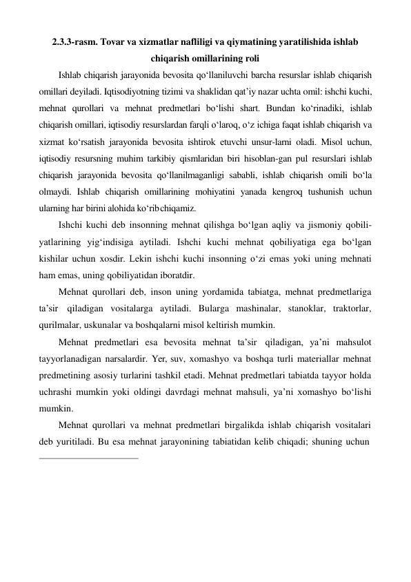 2.3.3-rasm. Tovar va xizmatlar nafliligi va qiymatining yaratilishida ishlab 
chiqarish omillarining roli 
Ishlab chiqarish jarayonida bevosita qo‘llaniluvchi barcha resurslar ishlab chiqarish 
omillari deyiladi. Iqtisodiyotning tizimi va shaklidan qat’iy nazar uchta omil: ishchi kuchi, 
mehnat qurollari va mehnat predmetlari bo‘lishi shart. Bundan ko‘rinadiki, ishlab 
chiqarish omillari, iqtisodiy resurslardan farqli o‘laroq, o‘z ichiga faqat ishlab chiqarish va 
xizmat ko‘rsatish jarayonida bevosita ishtirok etuvchi unsur-larni oladi. Misol uchun, 
iqtisodiy resursning muhim tarkibiy qismlaridan biri hisoblan-gan pul resurslari ishlab 
chiqarish jarayonida bevosita qo‘llanilmaganligi sababli, ishlab chiqarish omili bo‘la 
olmaydi. Ishlab chiqarish omillarining mohiyatini yanada kengroq tushunish uchun 
ularning har birini alohida ko‘rib chiqamiz. 
Ishchi kuchi deb insonning mehnat qilishga bo‘lgan aqliy va jismoniy qobili- 
yatlarining yig‘indisiga aytiladi. Ishchi kuchi mehnat qobiliyatiga ega bo‘lgan  
kishilar uchun xosdir. Lekin ishchi kuchi insonning o‘zi emas yoki uning mehnati 
ham emas, uning qobiliyatidan iboratdir. 
Mehnat qurollari deb, inson uning yordamida tabiatga, mehnat predmetlariga 
ta’sir qiladigan vositalarga aytiladi. Bularga mashinalar, stanoklar, traktorlar, 
qurilmalar, uskunalar va boshqalarni misol keltirish mumkin. 
Mehnat predmetlari esa bevosita mehnat ta’sir qiladigan, ya’ni mahsulot 
tayyorlanadigan narsalardir. Yer, suv, xomashyo va boshqa turli materiallar mehnat 
predmetining asosiy turlarini tashkil etadi. Mehnat predmetlari tabiatda tayyor holda 
uchrashi mumkin yoki oldingi davrdagi mehnat mahsuli, ya’ni xomashyo bo‘lishi 
mumkin. 
Mehnat qurollari va mehnat predmetlari birgalikda ishlab chiqarish vositalari 
deb yuritiladi. Bu esa mehnat jarayonining tabiatidan kelib chiqadi; shuning uchun 
 
