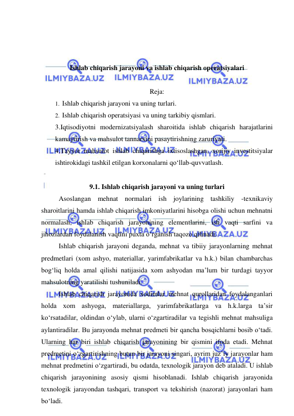  
 
 
 
 
Ishlab chiqarish jarayoni va ishlab chiqarish operatsiyalari 
 
Reja: 
1.  Ishlab chiqarish jarayoni va uning turlari. 
2.  Ishlab chiqarish operatsiyasi va uning tarkibiy qismlari. 
3.Iqtisodiyotni modernizatsiyalash sharoitida ishlab chiqarish harajatlarini 
kamaytirish va mahsulot tannarxini pasaytirishning zaruriyati.  
4.Tayyor mahsulot ishlab chiqarishga ixtisoslashgan, xorijiy investitsiyalar 
ishtirokidagi tashkil etilgan korxonalarni qo‘llab-quvvatlash. 
 
9.1. Ishlab chiqarish jarayoni va uning turlari 
Asoslangan mehnat normalari ish joylarining tashkiliy -texnikaviy 
sharoitlarini hamda ishlab chiqarish imkoniyatlarini hisobga olishi uchun mehnatni 
normalash, ishlab chiqarish jarayonining elementlarini, ish vaqti sarfini va 
jihozlardan foydalanish vaqtini puxta o‘rganish taqozo qilinadi. 
Ishlab chiqarish jarayoni deganda, mehnat va tibiiy jarayonlarning mehnat 
predmetlari (xom ashyo, materiallar, yarimfabrikatlar va h.k.) bilan chambarchas 
bog‘liq holda amal qilishi natijasida xom ashyodan ma’lum bir turdagi tayyor 
mahsulotning yaratilishi tushuniladi. 
Ishlab chiqarish jarayonida xodimlar mehnat qurollaridan foydalanganlari 
holda xom ashyoga, materiallarga, yarimfabrikatlarga va h.k.larga ta’sir 
ko‘rsatadilar, oldindan o‘ylab, ularni o‘zgartiradilar va tegishli mehnat mahsuliga 
aylantiradilar. Bu jarayonda mehnat predmeti bir qancha bosqichlarni bosib o‘tadi. 
Ularning har biri ishlab chiqarish jarayonining bir qismini ifoda etadi. Mehnat 
predmetini o‘zgartirishning butun bir jarayoni singari, ayrim juz’iy jarayonlar ham 
mehnat predmetini o‘zgartiradi, bu odatda, texnologik jarayon deb ataladi. U ishlab 
chiqarish jarayonining asosiy qismi hisoblanadi. Ishlab chiqarish jarayonida 
texnologik jarayondan tashqari, transport va tekshirish (nazorat) jarayonlari ham 
bo‘ladi. 
