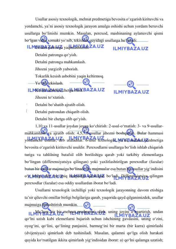  
 
Usullar asosiy texnologik, mehnat predmetiga bevosita o‘zgarish kirituvchi va 
yordamchi, ya’ni asosiy texnologik jarayon amalga oshishi uchun yordam beruvchi 
usullarga bo‘linishi mumkin. Masalan, perexod, mashinaning aylanuvchi qismi 
bo‘lgan valni xomaki yo‘nib, tekislash quyidagi usullarga bo‘linadi: 
Detalni patronga yaqinlashtirish. 
Detalni patronga qo‘yish. 
Detalni patronga mahkamlash. 
Jihozni yurgizib yuborish. 
Tokarlik kesish asbobini yaqin keltirmoq. 
Yo‘nib tekislash. 
Kesish asbobini chetga olish. 
Jihozni to‘xtatish. 
Detalni bo‘shatib ajratib olish. 
Detalni patrondan chiqarib olish. 
Detalni bir chetga olib qo‘yish. 
1,10 va 11-usullar_joydan_joyga ko‘chirish: 2-usul-o‘rnatish: 3- va 9-usullar-
mahkamlash va ajratib olish: 4,5,7,8-usullar jihozni boshqarish. Bular hammasi 
yordamchi usullar, deb ataladilar. 6-usul texnologik, ya’ni, mehnat predmetiga 
bevosita o‘zgarish kirituvchi usuldir. Perexodlarni usullarga bo‘lish ishlab chiqarish 
turiga va tahlilning batafsil olib borilishiga qarab yoki tarkibiy elementlarga 
bo‘lingan (differensiyatsiya qilingan) yoki yaxlitlashtirilgan perexodlar (fazalar) 
butun bir usullar majmuiga bo‘linadi. Bu majmualar esa butun bir usullar yig‘indisini 
o‘z ichiga olib, bir aniq maqsadga qaratilgan bo‘ladi. Differensiatsiya qilingan 
perexodlar (fazalar) esa oddiy usullardan iborat bo‘ladi. 
Usullarni texnologik izchilligi yoki texnologik jarayonning davom etishiga 
ta’sir qiluvchi omillar birligi belgilariga qarab, yuqorida qayd qilganimizdek, usullar 
majmuiga birlashtirish mumkin. 
Ma’lum bir bir mehnat predmetini olish, uning joyini o‘zgartirish, undan 
qo‘lni uzish kabi elemetlarni bajarish uchun ishchining gavdasini, uning o‘zini, 
oyog‘ini, qo‘lini, qo‘lining panjasini, barmog‘ini bir marta (bir karra) qimirlashi 
(dvijeniyasi) qimirlash deb tushiniladi. Masalan, qalamni qo‘lga olish harakati 
quyida ko‘rsatilgan ikkita qimirlash yig‘indisidan iborat: a) qo‘lni qalamga uzatish; 
