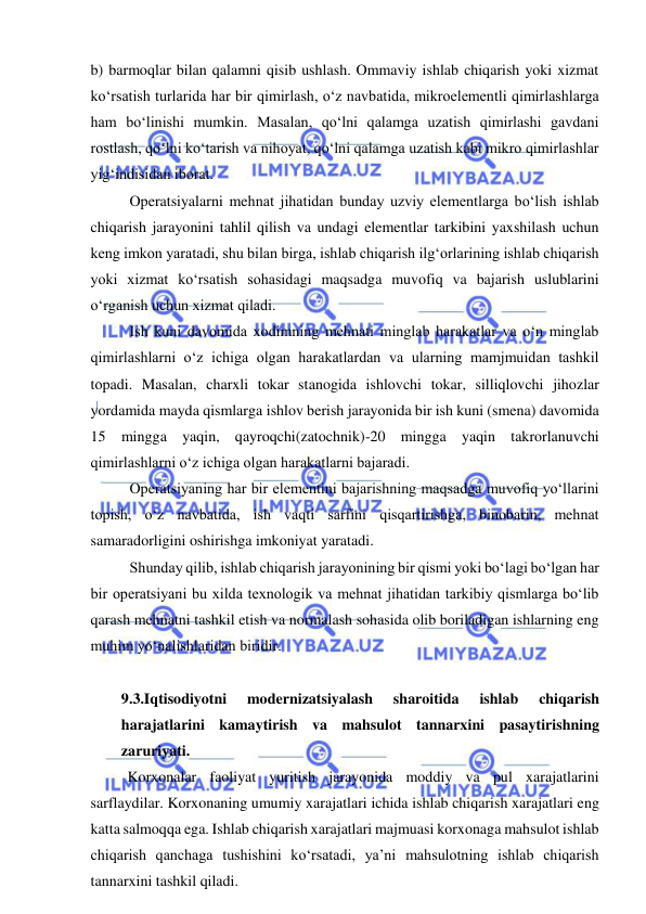  
 
b) barmoqlar bilan qalamni qisib ushlash. Ommaviy ishlab chiqarish yoki xizmat 
ko‘rsatish turlarida har bir qimirlash, o‘z navbatida, mikroelementli qimirlashlarga 
ham bo‘linishi mumkin. Masalan, qo‘lni qalamga uzatish qimirlashi gavdani 
rostlash, qo‘lni ko‘tarish va nihoyat, qo‘lni qalamga uzatish kabi mikro qimirlashlar 
yig‘indisidan iborat. 
Operatsiyalarni mehnat jihatidan bunday uzviy elementlarga bo‘lish ishlab 
chiqarish jarayonini tahlil qilish va undagi elementlar tarkibini yaxshilash uchun 
keng imkon yaratadi, shu bilan birga, ishlab chiqarish ilg‘orlarining ishlab chiqarish 
yoki xizmat ko‘rsatish sohasidagi maqsadga muvofiq va bajarish uslublarini 
o‘rganish uchun xizmat qiladi. 
Ish kuni davomida xodimning mehnati minglab harakatlar va o‘n minglab 
qimirlashlarni o‘z ichiga olgan harakatlardan va ularning mamjmuidan tashkil 
topadi. Masalan, charxli tokar stanogida ishlovchi tokar, silliqlovchi jihozlar 
yordamida mayda qismlarga ishlov berish jarayonida bir ish kuni (smena) davomida 
15 mingga yaqin, qayroqchi(zatochnik)-20 mingga yaqin takrorlanuvchi 
qimirlashlarni o‘z ichiga olgan harakatlarni bajaradi. 
Operatsiyaning har bir elementini bajarishning maqsadga muvofiq yo‘llarini 
topish, o‘z navbatida, ish vaqti sarfini qisqartirishga, binobarin, mehnat 
samaradorligini oshirishga imkoniyat yaratadi. 
Shunday qilib, ishlab chiqarish jarayonining bir qismi yoki bo‘lagi bo‘lgan har 
bir operatsiyani bu xilda texnologik va mehnat jihatidan tarkibiy qismlarga bo‘lib 
qarash mehnatni tashkil etish va normalash sohasida olib boriladigan ishlarning eng 
muhim yo‘nalishlaridan biridir.  
 
9.3.Iqtisodiyotni 
modernizatsiyalash 
sharoitida 
ishlab 
chiqarish 
harajatlarini kamaytirish va mahsulot tannarxini pasaytirishning 
zaruriyati.  
Korxonalar faoliyat yuritish jarayonida moddiy va pul xarajatlarini 
sarflaydilar. Korxonaning umumiy xarajatlari ichida ishlab chiqarish xarajatlari eng 
katta salmoqqa ega. Ishlab chiqarish xarajatlari majmuasi korxonaga mahsulot ishlab 
chiqarish qanchaga tushishini ko‘rsatadi, ya’ni mahsulotning ishlab chiqarish 
tannarxini tashkil qiladi. 
