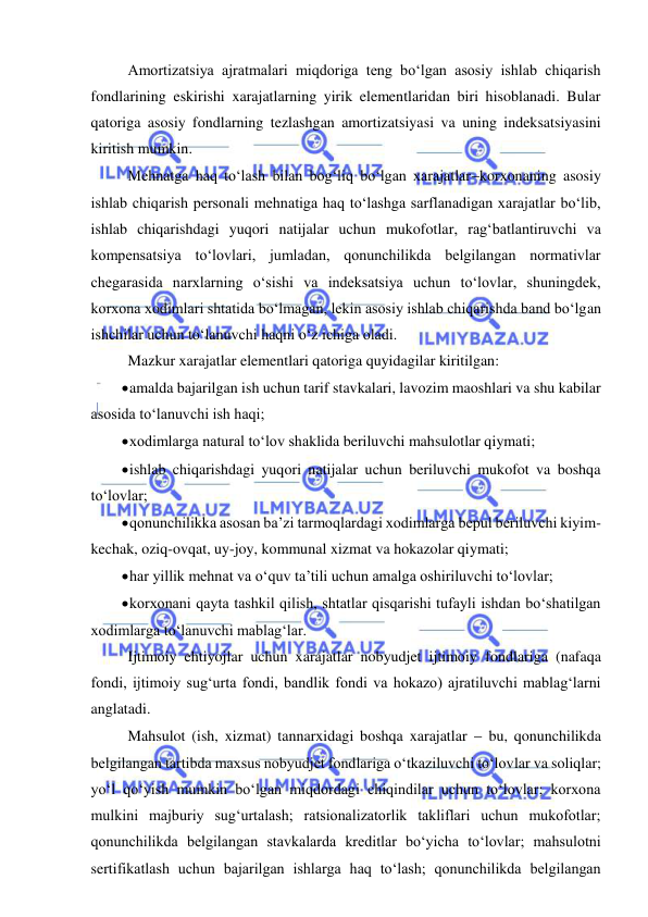  
 
Amortizatsiya ajratmalari miqdoriga teng bo‘lgan asosiy ishlab chiqarish 
fondlarining eskirishi xarajatlarning yirik elementlaridan biri hisoblanadi. Bular 
qatoriga asosiy fondlarning tezlashgan amortizatsiyasi va uning indeksatsiyasini 
kiritish mumkin. 
Mehnatga haq to‘lash bilan bog‘liq bo‘lgan xarajatlarkorxonaning asosiy 
ishlab chiqarish personali mehnatiga haq to‘lashga sarflanadigan xarajatlar bo‘lib, 
ishlab chiqarishdagi yuqori natijalar uchun mukofotlar, rag‘batlantiruvchi va 
kompensatsiya to‘lovlari, jumladan, qonunchilikda belgilangan normativlar 
chegarasida narxlarning o‘sishi va indeksatsiya uchun to‘lovlar, shuningdek, 
korxona xodimlari shtatida bo‘lmagan, lekin asosiy ishlab chiqarishda band bo‘lgan 
ishchilar uchun to‘lanuvchi haqni o‘z ichiga oladi. 
Mazkur xarajatlar elementlari qatoriga quyidagilar kiritilgan: 
 amalda bajarilgan ish uchun tarif stavkalari, lavozim maoshlari va shu kabilar 
asosida to‘lanuvchi ish haqi; 
 xodimlarga natural to‘lov shaklida beriluvchi mahsulotlar qiymati; 
 ishlab chiqarishdagi yuqori natijalar uchun beriluvchi mukofot va boshqa 
to‘lovlar; 
 qonunchilikka asosan ba’zi tarmoqlardagi xodimlarga bepul beriluvchi kiyim-
kechak, oziq-ovqat, uy-joy, kommunal xizmat va hokazolar qiymati; 
 har yillik mehnat va o‘quv ta’tili uchun amalga oshiriluvchi to‘lovlar; 
 korxonani qayta tashkil qilish, shtatlar qisqarishi tufayli ishdan bo‘shatilgan 
xodimlarga to‘lanuvchi mablag‘lar. 
Ijtimoiy ehtiyojlar uchun xarajatlar nobyudjet ijtimoiy fondlariga (nafaqa 
fondi, ijtimoiy sug‘urta fondi, bandlik fondi va hokazo) ajratiluvchi mablag‘larni 
anglatadi. 
Mahsulot (ish, xizmat) tannarxidagi boshqa xarajatlar  bu, qonunchilikda 
belgilangan tartibda maxsus nobyudjet fondlariga o‘tkaziluvchi to‘lovlar va soliqlar; 
yo‘l qo‘yish mumkin bo‘lgan miqdordagi chiqindilar uchun to‘lovlar; korxona 
mulkini majburiy sug‘urtalash; ratsionalizatorlik takliflari uchun mukofotlar; 
qonunchilikda belgilangan stavkalarda kreditlar bo‘yicha to‘lovlar; mahsulotni 
sertifikatlash uchun bajarilgan ishlarga haq to‘lash; qonunchilikda belgilangan 
