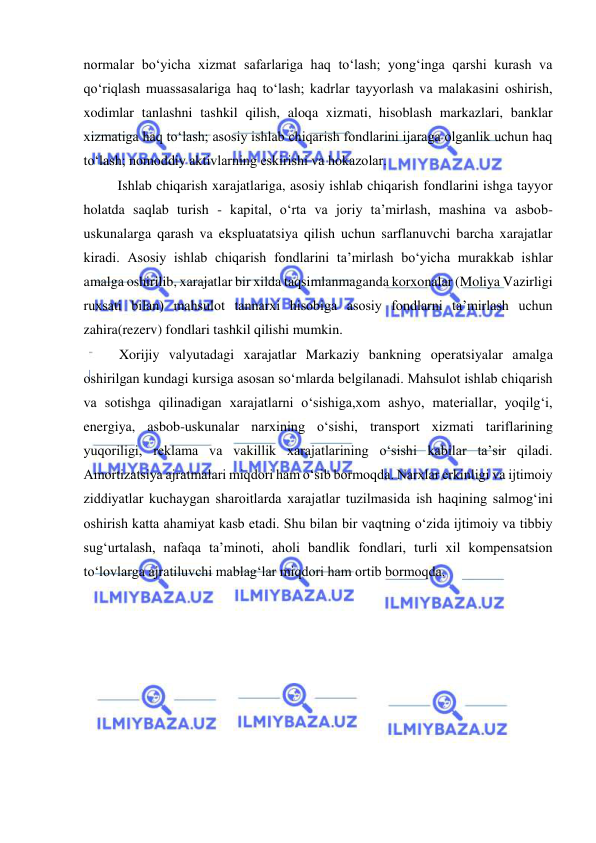  
 
normalar bo‘yicha xizmat safarlariga haq to‘lash; yong‘inga qarshi kurash va 
qo‘riqlash muassasalariga haq to‘lash; kadrlar tayyorlash va malakasini oshirish, 
xodimlar tanlashni tashkil qilish, aloqa xizmati, hisoblash markazlari, banklar 
xizmatiga haq to‘lash; asosiy ishlab chiqarish fondlarini ijaraga olganlik uchun haq 
to‘lash; nomoddiy aktivlarning eskirishi va hokazolar. 
Ishlab chiqarish xarajatlariga, asosiy ishlab chiqarish fondlarini ishga tayyor 
holatda saqlab turish - kapital, o‘rta va joriy ta’mirlash, mashina va asbob-
uskunalarga qarash va ekspluatatsiya qilish uchun sarflanuvchi barcha xarajatlar 
kiradi. Asosiy ishlab chiqarish fondlarini ta’mirlash bo‘yicha murakkab ishlar 
amalga oshirilib, xarajatlar bir xilda taqsimlanmaganda korxonalar (Moliya Vazirligi 
ruxsati bilan) mahsulot tannarxi hisobiga asosiy fondlarni ta’mirlash uchun 
zahira(rezerv) fondlari tashkil qilishi mumkin. 
Xorijiy valyutadagi xarajatlar Markaziy bankning operatsiyalar amalga 
oshirilgan kundagi kursiga asosan so‘mlarda belgilanadi. Mahsulot ishlab chiqarish 
va sotishga qilinadigan xarajatlarni o‘sishiga,xom ashyo, materiallar, yoqilg‘i, 
energiya, asbob-uskunalar narxining o‘sishi, transport xizmati tariflarining 
yuqoriligi, reklama va vakillik xarajatlarining o‘sishi kabilar ta’sir qiladi. 
Amortizatsiya ajratmalari miqdori ham o‘sib bormoqda. Narxlar erkinligi va ijtimoiy 
ziddiyatlar kuchaygan sharoitlarda xarajatlar tuzilmasida ish haqining salmog‘ini 
oshirish katta ahamiyat kasb etadi. Shu bilan bir vaqtning o‘zida ijtimoiy va tibbiy 
sug‘urtalash, nafaqa ta’minoti, aholi bandlik fondlari, turli xil kompensatsion 
to‘lovlarga ajratiluvchi mablag‘lar miqdori ham ortib bormoqda. 
 
