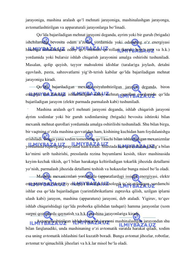  
 
jarayoniga, mashina aralash qo‘l mehnati jarayoniga, mashinalashgan jarayonga, 
avtomatlashtirilgan va apparaturali jarayonlarga bo‘linadi. 
Qo‘lda bajariladigan mehnat jarayoni deganda, ayrim yoki bir guruh (brigada) 
ishchilarning bevosita odam a’zolari yordamida yoki odamning o‘z energiyasi 
hisobiga ishlatiladigan oddiy qo‘l mehnati qo‘rollari (kurak, bolg‘a,arra va h.k.) 
yordamida yoki bularsiz ishlab chiqarish jarayonini amalga oshirishi tushuniladi. 
Masalan, qolip quyish, tayyor mahsulotni idishlar (taralar)ga joylash, detalni 
egovlash, paxta, sabzovatlarni yig‘ib-terish kabilar qo‘lda bajariladigan mehnat 
jarayoniga kiradi. 
Qo‘lda bajariladigan mexanizatsiyalashtirilgan jarayon deganda, biron 
energiya turi hisobiga ishlatiladigan oddiy mehnat qurollari yordamida qo‘lda 
bajariladigan jarayon (elektr parmada parmalash kabi) tushuniladi. 
Mashina aralash qo‘l mehnati jarayoni deganda, ishlab chiqarish jarayoni 
ayrim xodimlar yoki bir guruh xodimlarning (brigada) bevosita ishtiroki bilan 
mexanik mehnat qurollari yordamida amalga oshirilishi tushuniladi. Shu bilan birga, 
bir vaqtning o‘zida mashina quvvatidan ham, kishining kuchidan ham foydalanishga 
erishiladi. Bunga yana xodim tomonidan qo‘l kuchi bilan ishlatiladigan mexanizmlar 
yordamida bajarilgan jarayonlar ham kiradi. Shaxtada kon qazuvchining bolg‘a bilan 
ko‘mirni urib tushirishi, presslarda rezina buyumlarni kesish, tikuv mashinasida 
keyim-kechak tikish, qo‘l bilan harakatga keltiriladigan tokarlik jihozida detallarni 
yo‘nish, parmalash jihozida detallarni teshish va hokazolar bunga misol bo‘la oladi. 
Mashina mexanizmlari yordamida (apparatlardagi issiqlik energiyasi, elektr 
energiyasi yoki kimyoviy energiya hisobiga) texnologik ta’sir etiladigan, yordamchi 
ishlar esa qo‘lda bajariladigan (yarimfabrikatlarni zapravka qilish, uzilgan iplarni 
ulash kabi) jarayon, mashina (apparatura) jarayoni, deb ataladi. Yigiruv, to‘quv 
ishlab chiqarishidagi (qo‘lda proborka qilishdan tashqari) hamma jarayonlar (xom 
surpni qozonlarda qaynatish va h.k.) mashina jarayonlariga kiradi. 
Avtomatlashtirilgan ishlab chiqarish jarayoni mashinalashgan jarayondan shu 
bilan farqlanadiki, unda mashinaning o‘zi avtomatik suratda harakat qiladi, xodim 
esa uning avtomatik ishlashini faol kuzatib boradi. Bunga avtomat jihozlar, robotlar, 
avtomat to‘qimachilik jihozlari va h.k.lar misol bo‘la oladi. 
