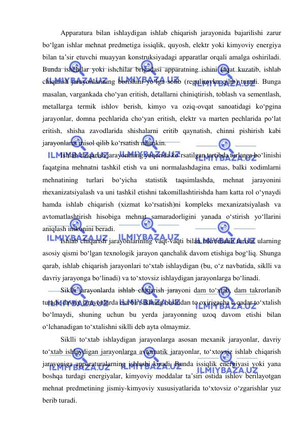  
 
Apparatura bilan ishlaydigan ishlab chiqarish jarayonida bajarilishi zarur 
bo‘lgan ishlar mehnat predmetiga issiqlik, quyosh, elektr yoki kimyoviy energiya 
bilan ta’sir etuvchi muayyan konstruksiyadagi apparatlar orqali amalga oshiriladi. 
Bunda ishchilar yoki ishchilar brigadasi apparatning ishini faqat kuzatib, ishlab 
chiqarish jarayonlarining borishini yo‘lga solib (regulirovka qilib) turadi. Bunga 
masalan, vargankada cho‘yan eritish, detallarni chiniqtirish, toblash va sementlash, 
metallarga termik ishlov berish, kimyo va oziq-ovqat sanoatidagi ko‘pgina 
jarayonlar, domna pechlarida cho‘yan eritish, elektr va marten pechlarida po‘lat 
eritish, shisha zavodlarida shishalarni eritib qaynatish, chinni pishirish kabi 
jarayonlarni misol qilib ko‘rsatish mumkin. 
Ishlab chiqarish jarayonining yuqorida ko‘rsatilgan tartibda turlarga bo‘linishi 
faqatgina mehnatni tashkil etish va uni normalashdagina emas, balki xodimlarni 
mehnatining 
turlari 
bo‘yicha 
statistik 
taqsimlashda, 
mehnat 
jarayonini 
mexanizatsiyalash va uni tashkil etishni takomillashtirishda ham katta rol o‘ynaydi 
hamda ishlab chiqarish (xizmat ko‘rsatish)ni kompleks mexanizatsiyalash va 
avtomatlashtirish hisobiga mehnat samaradorligini yanada o‘stirish yo‘llarini 
aniqlash imkonini beradi. 
Ishlab chiqarish jarayonlarining vaqt-vaqti bilan takrorlanib turishi ularning 
asosiy qismi bo‘lgan texnologik jarayon qanchalik davom etishiga bog‘liq. Shunga 
qarab, ishlab chiqarish jarayonlari to‘xtab ishlaydigan (bu, o‘z navbatida, siklli va 
davriy jarayonga bo‘linadi) va to‘xtovsiz ishlaydigan jarayonlarga bo‘linadi.  
Siklli jarayonlarda ishlab chiqarish jarayoni dam to‘xtab, dam takrorlanib 
turadi, davriy jarayonlarda esa bir siklning boshidan to oxirigacha u qadar to‘xtalish 
bo‘lmaydi, shuning uchun bu yerda jarayonning uzoq davom etishi bilan 
o‘lchanadigan to‘xtalishni siklli deb ayta olmaymiz. 
Siklli to‘xtab ishlaydigan jarayonlarga asosan mexanik jarayonlar, davriy 
to‘xtab ishlaydigan jarayonlarga avtomatik jarayonlar, to‘xtovsiz ishlab chiqarish 
jarayoniga apparaturalarning ishlashi kiradi. Bunda issiqlik energiyasi yoki yana 
boshqa turdagi energiyalar, kimyoviy moddalar ta’siri ostida ishlov berilayotgan 
mehnat predmetining jismiy-kimyoviy xususiyatlarida to‘xtovsiz o‘zgarishlar yuz 
berib turadi. 
