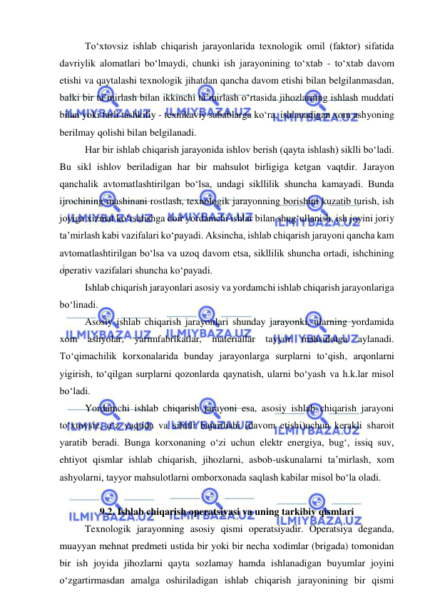  
 
To‘xtovsiz ishlab chiqarish jarayonlarida texnologik omil (faktor) sifatida 
davriylik alomatlari bo‘lmaydi, chunki ish jarayonining to‘xtab - to‘xtab davom 
etishi va qaytalashi texnologik jihatdan qancha davom etishi bilan belgilanmasdan, 
balki bir ta’mirlash bilan ikkinchi ta’mirlash o‘rtasida jihozlarning ishlash muddati 
bilan yoki turli tashkiliy - texnikaviy sabablarga ko‘ra, ishlanadigan xom ashyoning 
berilmay qolishi bilan belgilanadi. 
Har bir ishlab chiqarish jarayonida ishlov berish (qayta ishlash) siklli bo‘ladi. 
Bu sikl ishlov beriladigan har bir mahsulot birligiga ketgan vaqtdir. Jarayon 
qanchalik avtomatlashtirilgan bo‘lsa, undagi sikllilik shuncha kamayadi. Bunda 
ijrochining mashinani rostlash, texnologik jarayonning borishini kuzatib turish, ish 
joyiga xizmat ko‘rsatishga doir yordamchi ishlar bilan shug‘ullanish, ish joyini joriy 
ta’mirlash kabi vazifalari ko‘payadi. Aksincha, ishlab chiqarish jarayoni qancha kam 
avtomatlashtirilgan bo‘lsa va uzoq davom etsa, sikllilik shuncha ortadi, ishchining 
operativ vazifalari shuncha ko‘payadi. 
Ishlab chiqarish jarayonlari asosiy va yordamchi ishlab chiqarish jarayonlariga 
bo‘linadi. 
Asosiy ishlab chiqarish jarayonlari shunday jarayonki, ularning yordamida 
xom ashyolar, yarimfabrikatlar, materiallar tayyor mahsulotga aylanadi. 
To‘qimachilik korxonalarida bunday jarayonlarga surplarni to‘qish, arqonlarni 
yigirish, to‘qilgan surplarni qozonlarda qaynatish, ularni bo‘yash va h.k.lar misol 
bo‘ladi. 
Yordamchi ishlab chiqarish jarayoni esa, asosiy ishlab chiqarish jarayoni 
to‘xtovsiz, o‘z vaqtida va sifatli bajarilishi (davom etishi)uchun kerakli sharoit 
yaratib beradi. Bunga korxonaning o‘zi uchun elektr energiya, bug‘, issiq suv, 
ehtiyot qismlar ishlab chiqarish, jihozlarni, asbob-uskunalarni ta’mirlash, xom 
ashyolarni, tayyor mahsulotlarni omborxonada saqlash kabilar misol bo‘la oladi. 
 
9.2. Ishlab chiqarish operatsiyasi va uning tarkibiy qismlari 
Texnologik jarayonning asosiy qismi operatsiyadir. Operatsiya deganda, 
muayyan mehnat predmeti ustida bir yoki bir necha xodimlar (brigada) tomonidan 
bir ish joyida jihozlarni qayta sozlamay hamda ishlanadigan buyumlar joyini 
o‘zgartirmasdan amalga oshiriladigan ishlab chiqarish jarayonining bir qismi 
