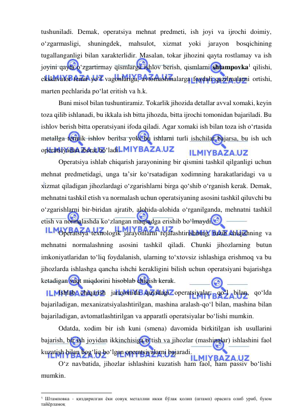  
 
tushuniladi. Demak, operatsiya mehnat predmeti, ish joyi va ijrochi doimiy, 
o‘zgarmasligi, shuningdek, mahsulot, xizmat yoki jarayon bosqichining 
tugallanganligi bilan xarakterlidir. Masalan, tokar jihozini qayta rostlamay va ish 
joyini qayta o‘zgartirmay qismlarga ishlov berish, qismlarni shtampovka1 qilishi, 
ekskavator temir yo‘l vagonlariga, avtomashinalarga foydali qazilmalarni ortishi, 
marten pechlarida po‘lat eritish va h.k. 
Buni misol bilan tushuntiramiz. Tokarlik jihozida detallar avval xomaki, keyin 
toza qilib ishlanadi, bu ikkala ish bitta jihozda, bitta ijrochi tomonidan bajariladi. Bu 
ishlov berish bitta operatsiyani ifoda qiladi. Agar xomaki ish bilan toza ish o‘rtasida 
metallga termik ishlov berilsa yoki bu ishlarni turli ishchilar bajarsa, bu ish uch 
operatsiyadan iborat bo‘ladi.  
Operatsiya ishlab chiqarish jarayonining bir qismini tashkil qilganligi uchun 
mehnat predmetidagi, unga ta’sir ko‘rsatadigan xodimning harakatlaridagi va u 
xizmat qiladigan jihozlardagi o‘zgarishlarni birga qo‘shib o‘rganish kerak. Demak, 
mehnatni tashkil etish va normalash uchun operatsiyaning asosini tashkil qiluvchi bu 
o‘zgarishlarni bir-biridan ajratib, alohida-alohida o‘rganilganda, mehnatni tashkil 
etish va normalashda ko‘zlangan maqsadga erishib bo‘lmaydi. 
Operatsiya texnologik jarayonlarni rejalashtirishning, tuzib chiqishning va 
mehnatni normalashning asosini tashkil qiladi. Chunki jihozlarning butun 
imkoniyatlaridan to‘liq foydalanish, ularning to‘xtovsiz ishlashiga erishmoq va bu 
jihozlarda ishlashga qancha ishchi kerakligini bilish uchun operatsiyani bajarishga 
ketadigan vaqt miqdorini hisoblab chiqish kerak. 
Ishlab chiqarish jarayonida quyidagi operatsiyalar: qo‘l bilan, qo‘lda 
bajariladigan, mexanizatsiyalashtirilgan, mashina aralash-qo‘l bilan, mashina bilan 
bajariladigan, avtomatlashtirilgan va apparatli operatsiyalar bo‘lishi mumkin. 
Odatda, xodim bir ish kuni (smena) davomida birkitilgan ish usullarini 
bajarish, bir ish joyidan ikkinchisiga o‘tish va jihozlar (mashinalar) ishlashini faol 
kuzatish bilan bog‘liq bo‘lgan operatsiyalarni bajaradi. 
O‘z navbatida, jihozlar ishlashini kuzatish ham faol, ham passiv bo‘lishi 
mumkin. 
                                                           
1 Штамповка - қиздирилган ёки совуқ металлни икки бўлак қолип (штамп) орасига олиб уриб, буюм 
тайёрламоқ 
