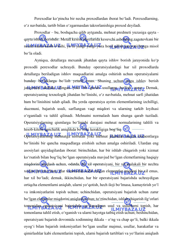  
 
Perexodlar ko‘pincha bir necha proxodlardan iborat bo‘ladi. Perexodlarning, 
o‘z navbatida, tartib bilan o‘zgarmasdan takrorlanishiga proxod deyiladi. 
Proxodlar – bu, boshqacha qilib aytganda, mehnat predmeti yuzasiga qayta - 
qayta ishlov berishdir. Metall kesish jihozlarida kesuvchi asbobning zagotovkani bir 
necha marta kesib o‘tishi, ya’ni yangi-yangi yuza hosil qilish jarayoni bunga misol 
bo‘la oladi. 
Ayniqsa, detallarga mexanik jihatdan qayta ishlov borish jarayonida ko‘p 
proxodli perexodlar uchraydi. Bunday operatsiyalardagi har xil proxodlarda 
detallarga beriladigan ishlov maqsadlarini amalga oshirish uchun operatsiyalarni 
bunday bo‘laklarga bo‘lish yetarli emas. Shuning uchun unga ishlov berish 
jarayonini alohida olingan yoki bir guruh usullarga bo‘lish zarur. Demak, 
operatsiyaning texnologik jihatdan bo‘linishi, o‘z navbatida, mehnat sarfi jihatidan 
ham bo‘linishini talab qiladi. Bu yerda operatsiya ayrim elementlarining izchilligi, 
mazmuni, bajarish usuli, sarflangan vaqt miqdori va ularning tarkib loyihasi 
o‘rganiladi va tahlil qilinadi. Mehnatni normalash ham shunga qarab tuziladi. 
Operatsiyalarning qismlarga bo‘linishi darajasi mehnat normalarining tahlili va 
hisob-kitobi qanchalik aniqlikda bo‘lishi kerakligiga bog‘liq. 
Operatsiyalarning mehnatga nisbatan yoki mehnat jihatidan mayda elementlarga 
bo‘linishi bir qancha maqsadlarga erishish uchun amalga oshiriladi. Ulardan eng 
asosiylari quyidagilardan iborat: birinchidan, har bir ishlab chiqarish yoki xizmat 
ko‘rsatish bilan bog‘liq bo‘lgan operatsiyada mavjud bo‘lgan elemetlarning haqiqiy 
miqdorini aniqlash uchun, odatda, bir xil operatsiyani, bir xil malakali bir nechta 
xodim ijro etsa ham, ular tomonidan sodir etilgan elementlar miqdori bir xil emas, 
har xil bo‘ladi; demak, ikkinchidan, har bir operatsiyani bajarishda uchraydigan 
ortiqcha elementlarni aniqlab, ularni yo‘qotish, hech iloji bo‘lmasa, kamaytirish yo‘l 
va imkoniyatlarini topish uchun; uchinchidan, operatsiyani bajarish uchun zarur 
bo‘lgan elemenlar miqdorini aniqlash uchun; to‘rtinchidan, ishlab chiqarish ilg‘orlari 
tomonidan operatsiyani bajarishda qo‘llanadigan usul va uslublarni topish, har 
tomonlama tahlil etish, o‘rganish va ularni hayotga tatbiq etish uchun; beshinchidan, 
operatsiyani bajarish dovomida xodimning ikkala – o‘ng va chap qo‘li, balki ikkala 
oyog‘i bilan bajarish imkoniyatlari bo‘lgan usullar majmui, usullar, harakatlar va 
qimirlashlar kabi elementlarini topish, ularni bajarish tartiblari va yo‘llarini aniqlash 
