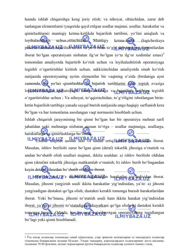  
 
hamda ishlab chiqarishga keng joriy etish; va nihoyat, oltinchidan, zarur deb 
tanlangan elementlarni (yuqorida qayd etilgan usullar majmui, usullar, harakatlar va 
qimirlashlarni) mantiqiy ketma-ketlikda bajarilish tartibini, yo‘lini aniqlash va 
loyihalashtirish 
uchun,ettinchidan- 
Mantiqiy 
ketma-ketlik 
(logicheskaya 
posledovatelnost) bajarilish tartibi va yo‘li bilan to‘g‘ri deb topilgan elementlardan 
iborat bo‘lgan operatsiyani nisbatan ilg‘or bo‘lgan (o‘ta ilg‘or xodimlar emas)2 
tomonidan amaliyotda bajartirib ko‘rish uchun va loyihalashtirish operatsiyaga 
tegishli o‘zgartirishlar kiritish uchun; sakkizinchidan amaliyotda sinab ko‘rish 
natijasida operatsiyaning ayrim elementlar bir vaqtning o‘zida (birdaniga ayni 
zamonda, bir yo‘la) qimirlashlar ni bajarish tartiblarini izlab topish evaziga 
loyihalashtirilgan operatsiyaga, uning tarkibiga va bajarilish tartibiga tegishli 
o‘zgaritirishlar uchun ; Va nihoyat, to‘qqizinchidan, to‘g‘riligini isbotlangan birin-
ketin bajarilish tartibiga yanada sayqal bnrish natijasida unga haqiqiy sarflanish kera 
bo‘lgan va har tomonlama asoslangan vaqt normasini hisoblash uchun.  
Ishlab chiqarish jarayonining bir qismi bo‘lgan har bir operatsiya mehnat sarfi 
jahatidan yoki mehnatga nisbatan asosan to‘rtga – usullar majmuiga, usullarga, 
harakatlarga va qimirlashlarga bo‘linadi. 
Usullar majmui asosan ikki va undan ortiq usullar yig‘indisidan iborat. 
Masalan, ishlov berilishi zarur bo‘lgan qism (detal) tokarlik jihoziga o‘rnatish va 
undan bo‘shatib olish usullari majmui, ikkita usuldan: a) ishlov berilishi oldidan 
qism (detal)ni tokarlik jihoziga mahkamlab o‘rnatish; b) ishlov berib bo‘lingandan 
keyin detalni jihozdan bo‘shatib olishdan iborat. 
Har bir usul, o‘z navbatida, tugallangan harakatlar yig‘indisidan iborat. 
Masalan, jihozni yurgizish usuli ikkita harakatlar yig‘indisidan, ya’ni: a) jihozni 
yurgizadigan dastakni qo‘lga olish; dastakni kerakli tomonga burash harakatlaridan 
iborat. Yoki bo‘lmasa, jihozni to‘xtatish usuli ham ikkita harakat yig‘indisidan 
iborat, ya’ni: a) jihozni to‘xtatadigan rukoyatkani qo‘lga olish; b) dastakni kerakli 
tomonga burash. Odatda, har bir usul bajarilayotgan operatsiyaning tugallangan 
bo‘lagi yoki qismi hisoblanadi. 
                                                           
2 Ўта илғор ходимлар томонидан синаб кўрилганда, улар эришгна натижаларни оз миқдордаги ходимлар 
томонидан божарилиши мумкин бўладит. Ундан ташқарии, корхоналардаги ходимларнинг катта қисмини, 
тахминан 70-80 фоизини, меҳнат нормаларини ўртача бажарадиган ходимлар салмоғи ташкил этади. 
