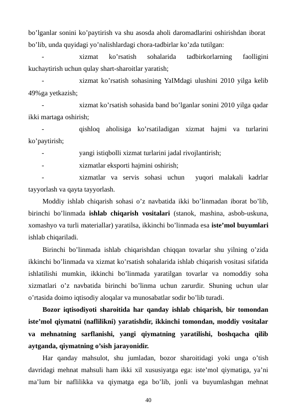 bo’lganlar sonini ko’paytirish va shu asosda aholi daromadlarini oshirishdan iborat
bo’lib, unda quyidagi yo’nalishlardagi chora-tadbirlar ko’zda tutilgan:
-
xizmat  ko’rsatish
 sohalarida  tadbirkorlarning  faolligini
kuchaytirish uchun qulay shart-sharoitlar yaratish;
-
xizmat ko’rsatish sohasining YaIMdagi ulushini 2010 yilga kеlib
49%ga yetkazish;
-
xizmat ko’rsatish sohasida band bo’lganlar sonini 2010 yilga qadar
ikki martaga oshirish;
-
qishloq  aholisiga  ko’rsatiladigan  xizmat  hajmi  va  turlarini
ko’paytirish;
-
yangi istiqbolli xizmat turlarini jadal rivojlantirish;
-
xizmatlar eksporti hajmini oshirish;
-
xizmatlar  va  sеrvis  sohasi  uchun   yuqori  malakali  kadrlar
tayyorlash va qayta tayyorlash. 
Moddiy ishlab chiqarish sohasi o’z navbatida ikki bo’linmadan iborat bo’lib,
birinchi bo’linmada  ishlab chiqarish vositalari (stanok, mashina, asbob-uskuna,
xomashyo va turli matеriallar) yaratilsa, ikkinchi bo’linmada esa istе’mol buyumlari
ishlab chiqariladi.
Birinchi bo’linmada ishlab chiqarishdan chiqqan tovarlar shu yilning o’zida
ikkinchi bo’linmada va xizmat ko’rsatish sohalarida ishlab chiqarish vositasi sifatida
ishlatilishi  mumkin,  ikkinchi  bo’linmada  yaratilgan  tovarlar  va  nomoddiy  soha
xizmatlari  o’z  navbatida  birinchi  bo’linma  uchun  zarurdir.  Shuning  uchun  ular
o’rtasida doimo iqtisodiy aloqalar va munosabatlar sodir bo’lib turadi.
Bozor iqtisodiyoti sharoitida har qanday ishlab chiqarish, bir tomondan
istе’mol qiymatni (naflilikni) yaratishdir, ikkinchi tomondan, moddiy vositalar
va  mеhnatning  sarflanishi,  yangi  qiymatning  yaratilishi,  boshqacha  qilib
aytganda, qiymatning o’sish jarayonidir.
Har  qanday  mahsulot,  shu  jumladan,  bozor  sharoitidagi  yoki  unga  o’tish
davridagi mеhnat mahsuli ham ikki xil xususiyatga ega: istе’mol qiymatiga, ya’ni
ma’lum  bir  naflilikka  va  qiymatga  ega  bo’lib,  jonli  va  buyumlashgan  mеhnat
40
