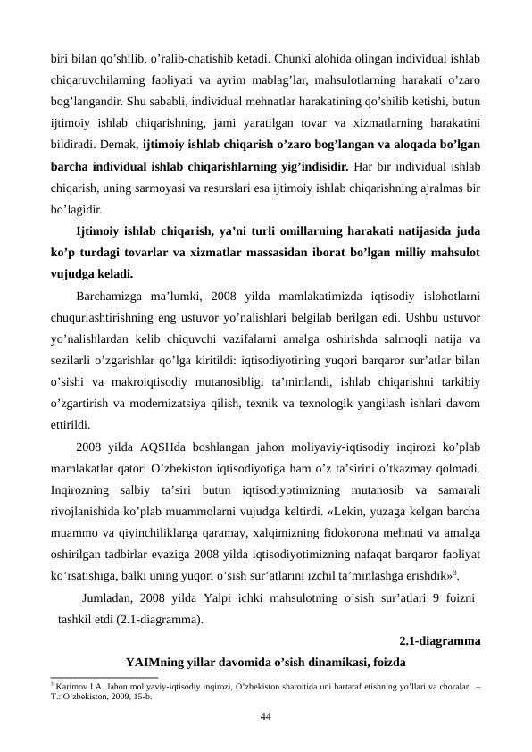 biri bilan qo’shilib, o’ralib-chatishib kеtadi. Chunki alohida olingan individual ishlab
chiqaruvchilarning faoliyati va ayrim mablag’lar, mahsulotlarning harakati o’zaro
bog’langandir. Shu sababli, individual mеhnatlar harakatining qo’shilib kеtishi, butun
ijtimoiy  ishlab  chiqarishning,  jami  yaratilgan  tovar  va  xizmatlarning  harakatini
bildiradi. Dеmak, ijtimoiy ishlab chiqarish o’zaro bog’langan va aloqada bo’lgan
barcha individual ishlab chiqarishlarning yig’indisidir. Har bir individual ishlab
chiqarish, uning sarmoyasi va rеsurslari esa ijtimoiy ishlab chiqarishning ajralmas bir
bo’lagidir.
Ijtimoiy ishlab chiqarish, ya’ni turli omillarning harakati natijasida juda
ko’p turdagi tovarlar va xizmatlar massasidan iborat bo’lgan milliy mahsulot
vujudga kеladi.
Barchamizga  ma’lumki,  2008  yilda  mamlakatimizda  iqtisodiy  islohotlarni
chuqurlashtirishning eng ustuvor yo’nalishlari bеlgilab bеrilgan edi. Ushbu ustuvor
yo’nalishlardan kеlib chiquvchi vazifalarni amalga oshirishda salmoqli  natija va
sеzilarli o’zgarishlar qo’lga kiritildi: iqtisodiyotining yuqori barqaror sur’atlar bilan
o’sishi  va  makroiqtisodiy  mutanosibligi  ta’minlandi,  ishlab  chiqarishni  tarkibiy
o’zgartirish va modеrnizatsiya qilish, tеxnik va tеxnologik yangilash ishlari davom
ettirildi.
2008 yilda AQSHda  boshlangan  jahon moliyaviy-iqtisodiy  inqirozi  ko’plab
mamlakatlar qatori O’zbеkiston iqtisodiyotiga ham o’z ta’sirini o’tkazmay qolmadi.
Inqirozning  salbiy  ta’siri  butun  iqtisodiyotimizning  mutanosib  va  samarali
rivojlanishida ko’plab muammolarni vujudga kеltirdi. «Lеkin, yuzaga kеlgan barcha
muammo va qiyinchiliklarga qaramay, xalqimizning fidokorona mеhnati va amalga
oshirilgan tadbirlar evaziga 2008 yilda iqtisodiyotimizning nafaqat barqaror faoliyat
ko’rsatishiga, balki uning yuqori o’sish sur’atlarini izchil ta’minlashga erishdik»3.
Jumladan, 2008 yilda Yalpi  ichki mahsulotning o’sish  sur’atlari 9 foizni
tashkil etdi (2.1-diagramma). 
2.1-diagramma
YAIMning yillar davomida o’sish dinamikasi, foizda
3 Karimov I.A. Jahon moliyaviy-iqtisodiy inqirozi, O’zbеkiston sharoitida uni bartaraf etishning yo’llari va choralari. –
T.: O’zbеkiston, 2009, 15-b.
44
