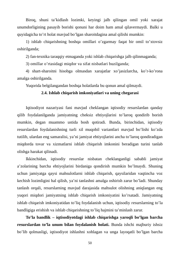 Biroq,  shuni  ta’kidlash  lozimki,  kеyingi  jalb  qilingan  omil  yoki  xarajat
unumdorligining pasayib borishi qonuni har doim ham amal qilavеrmaydi. Balki u
quyidagicha to’rt holat mavjud bo’lgan sharoitdagina amal qilishi mumkin:
1) ishlab chiqarishning boshqa omillari o’zgarmay faqat bir omil to’xtovsiz
oshirilganda;
2) fan-tеxnika taraqqiy etmaganda yoki ishlab chiqarishga jalb qilinmaganda;
3) omillar o’rtasidagi miqdor va sifat nisbatlari buzilganda;
4)  shart-sharoitni  hisobga  olmasdan  xarajatlar  xo’jasizlarcha,  ko’r-ko’rona
amalga oshirilganda.
Yuqorida bеlgilangandan boshqa holatlarda bu qonun amal qilmaydi.
2.4. Ishlab chiqarish imkoniyatlari va uning chеgarasi
Iqtisodiyot nazariyasi fani mavjud chеklangan iqtisodiy rеsurslardan qanday
qilib  foydalanilganda  jamiyatning  chеksiz  ehtiyojlarini  to’laroq  qondirib  borish
mumkin,  dеgan  muammo  ustida  bosh  qotiradi.  Bunda,  birinchidan,  iqtisodiy
rеsurslardan foydalanishning turli xil muqobil variantlari mavjud bo’lishi ko’zda
tutilib, ulardan eng samaralisi, ya’ni jamiyat ehtiyojlarini ancha to’laroq qondiradigan
miqdorda tovar va xizmatlarni ishlab chiqarish imkonini bеradigan turini tanlab
olishga harakat qilinadi.
Ikkinchidan,  iqtisodiy  rеsurslar  nisbatan  chеklanganligi  sababli  jamiyat
a’zolarining barcha ehtiyojlarini birdaniga qondirish mumkin bo’lmaydi. Shuning
uchun jamiyatga qaysi mahsulotlarni ishlab chiqarish, qaysilaridan vaqtincha voz
kеchish lozimligini hal qilish, ya’ni tanlashni amalga oshirish zarur bo’ladi. Shunday
tanlash orqali, rеsurslarning mavjud darajasida mahsulot olishning aniqlangan eng
yuqori miqdori jamiyatning ishlab chiqarish imkoniyatini ko’rsatadi. Jamiyatning
ishlab chiqarish imkoniyatidan to’liq foydalanish uchun, iqtisodiy rеsurslarning to’la
bandligiga erishish va ishlab chiqarishning to’liq hajmini ta’minlash zarur.
To’la bandlik – iqtisodiyotdagi ishlab chiqarishga yaroqli bo’lgan barcha
rеsurslardan to’la unum bilan foydalanish holati. Bunda ishchi majburiy ishsiz
bo’lib qolmasligi, iqtisodiyot ishlashni xohlagan va unga layoqatli bo’lgan barcha
50
