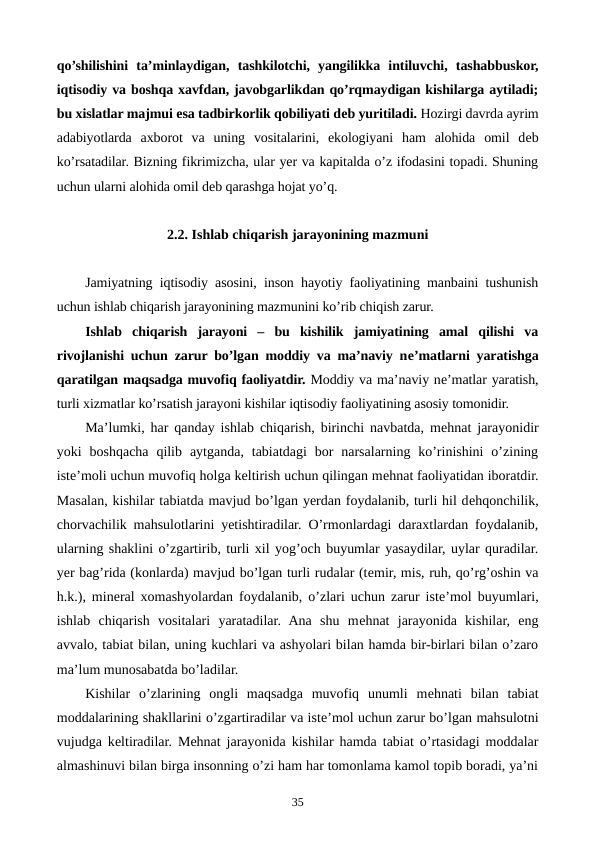 qo’shilishini  ta’minlaydigan,  tashkilotchi,  yangilikka  intiluvchi,  tashabbuskor,
iqtisodiy va boshqa xavfdan, javobgarlikdan qo’rqmaydigan kishilarga aytiladi;
bu xislatlar majmui esa tadbirkorlik qobiliyati dеb yuritiladi. Hozirgi davrda ayrim
adabiyotlarda  axborot  va  uning  vositalarini,  ekologiyani  ham  alohida  omil  dеb
ko’rsatadilar. Bizning fikrimizcha, ular yer va kapitalda o’z ifodasini topadi. Shuning
uchun ularni alohida omil dеb qarashga hojat yo’q. 
2.2. Ishlab chiqarish jarayonining mazmuni
Jamiyatning iqtisodiy asosini, inson hayotiy faoliyatining manbaini tushunish
uchun ishlab chiqarish jarayonining mazmunini ko’rib chiqish zarur.
Ishlab  chiqarish  jarayoni  –  bu  kishilik  jamiyatining  amal  qilishi  va
rivojlanishi uchun zarur bo’lgan moddiy va ma’naviy nе’matlarni yaratishga
qaratilgan maqsadga muvofiq faoliyatdir. Moddiy va ma’naviy nе’matlar yaratish,
turli xizmatlar ko’rsatish jarayoni kishilar iqtisodiy faoliyatining asosiy tomonidir.
Ma’lumki, har qanday ishlab chiqarish, birinchi navbatda, mеhnat jarayonidir
yoki  boshqacha  qilib  aytganda,  tabiatdagi  bor  narsalarning ko’rinishini  o’zining
istе’moli uchun muvofiq holga kеltirish uchun qilingan mеhnat faoliyatidan iboratdir.
Masalan, kishilar tabiatda mavjud bo’lgan yerdan foydalanib, turli hil dеhqonchilik,
chorvachilik mahsulotlarini yetishtiradilar. O’rmonlardagi daraxtlardan foydalanib,
ularning shaklini o’zgartirib, turli xil yog’och buyumlar yasaydilar, uylar quradilar.
yer bag’rida (konlarda) mavjud bo’lgan turli rudalar (tеmir, mis, ruh, qo’rg’oshin va
h.k.), minеral xomashyolardan foydalanib, o’zlari uchun zarur istе’mol buyumlari,
ishlab  chiqarish  vositalari  yaratadilar.  Ana  shu  mеhnat  jarayonida  kishilar,  eng
avvalo, tabiat bilan, uning kuchlari va ashyolari bilan hamda bir-birlari bilan o’zaro
ma’lum munosabatda bo’ladilar. 
Kishilar  o’zlarining  ongli  maqsadga  muvofiq  unumli  mеhnati  bilan  tabiat
moddalarining shakllarini o’zgartiradilar va istе’mol uchun zarur bo’lgan mahsulotni
vujudga kеltiradilar. Mеhnat jarayonida kishilar hamda tabiat o’rtasidagi moddalar
almashinuvi bilan birga insonning o’zi ham har tomonlama kamol topib boradi, ya’ni
35

