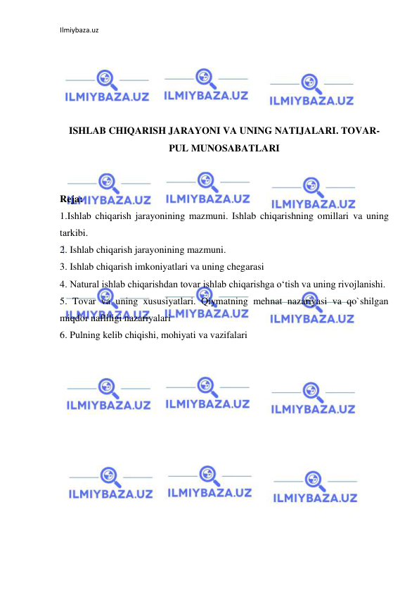 Ilmiybaza.uz 
 
 
 
 
 
 
ISHLAB CHIQARISH JARAYONI VA UNING NATIJALARI. TOVAR-
PUL MUNOSABATLARI 
 
 
Reja: 
1.Ishlab chiqarish jarayonining mazmuni. Ishlab chiqarishning omillari va uning 
tarkibi. 
2. Ishlab chiqarish jarayonining mazmuni. 
3. Ishlab chiqarish imkoniyatlari va uning chegarasi 
4. Natural ishlab chiqarishdan tovar ishlab chiqarishga o‘tish va uning rivojlanishi. 
5. Tovar va uning xususiyatlari. Qiymatning mehnat nazariyasi va qo`shilgan 
miqdor nafliligi nazariyalari 
6. Pulning kelib chiqishi, mohiyati va vazifalari 
 
 
 
 
 
 
 
 
 
 
 
 
