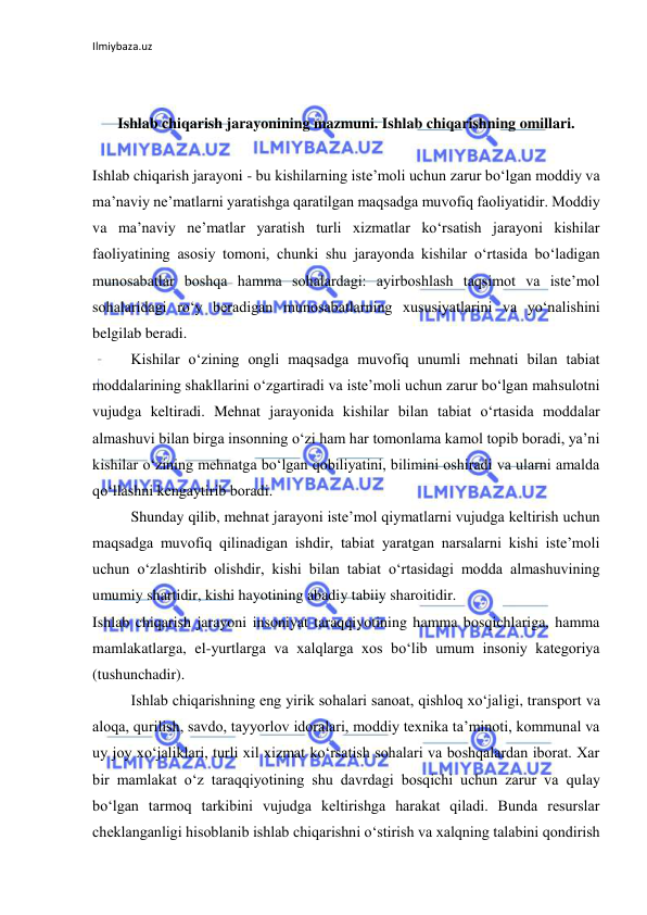 Ilmiybaza.uz 
 
 
 
Ishlab chiqarish jarayonining mazmuni. Ishlab chiqarishning omillari. 
 
 
Ishlab chiqarish jarayoni - bu kishilarning iste’moli uchun zarur bo‘lgan moddiy va 
ma’naviy ne’matlarni yaratishga qaratilgan maqsadga muvofiq faoliyatidir. Moddiy 
va ma’naviy ne’matlar yaratish turli xizmatlar ko‘rsatish jarayoni kishilar 
faoliyatining asosiy tomoni, chunki shu jarayonda kishilar o‘rtasida bo‘ladigan 
munosabatlar boshqa hamma sohalardagi: ayirboshlash taqsimot va iste’mol 
sohalaridagi ro‘y beradigan munosabatlarning xususiyatlarini va yo‘nalishini 
belgilab beradi. 
 
Kishilar o‘zining ongli maqsadga muvofiq unumli mehnati bilan tabiat 
moddalarining shakllarini o‘zgartiradi va iste’moli uchun zarur bo‘lgan mahsulotni 
vujudga keltiradi. Mehnat jarayonida kishilar bilan tabiat o‘rtasida moddalar 
almashuvi bilan birga insonning o‘zi ham har tomonlama kamol topib boradi, ya’ni 
kishilar o‘zining mehnatga bo‘lgan qobiliyatini, bilimini oshiradi va ularni amalda 
qo‘llashni kengaytirib boradi. 
 
Shunday qilib, mehnat jarayoni iste’mol qiymatlarni vujudga keltirish uchun 
maqsadga muvofiq qilinadigan ishdir, tabiat yaratgan narsalarni kishi iste’moli 
uchun o‘zlashtirib olishdir, kishi bilan tabiat o‘rtasidagi modda almashuvining 
umumiy shartidir, kishi hayotining abadiy tabiiy sharoitidir. 
Ishlab chiqarish jarayoni insoniyat taraqqiyotining hamma bosqichlariga, hamma 
mamlakatlarga, el-yurtlarga va xalqlarga xos bo‘lib umum insoniy kategoriya 
(tushunchadir). 
 
Ishlab chiqarishning eng yirik sohalari sanoat, qishloq xo‘jaligi, transport va 
aloqa, qurilish, savdo, tayyorlov idoralari, moddiy texnika ta’minoti, kommunal va 
uy joy xo‘jaliklari, turli xil xizmat ko‘rsatish sohalari va boshqalardan iborat. Xar 
bir mamlakat o‘z taraqqiyotining shu davrdagi bosqichi uchun zarur va qulay 
bo‘lgan tarmoq tarkibini vujudga keltirishga harakat qiladi. Bunda resurslar 
cheklanganligi hisoblanib ishlab chiqarishni o‘stirish va xalqning talabini qondirish 
