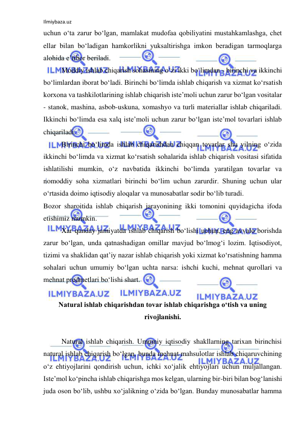 Ilmiybaza.uz 
 
uchun o‘ta zarur bo‘lgan, mamlakat mudofaa qobiliyatini mustahkamlashga, chet 
ellar bilan bo‘ladigan hamkorlikni yuksaltirishga imkon beradigan tarmoqlarga 
alohida e’tibor beriladi. 
 
Moddiy ishlab chiqarish sohasining o‘zi ikki bo‘limdan - birinchi va ikkinchi 
bo‘limlardan iborat bo‘ladi. Birinchi bo‘limda ishlab chiqarish va xizmat ko‘rsatish 
korxona va tashkilotlarining ishlab chiqarish iste’moli uchun zarur bo‘lgan vositalar 
- stanok, mashina, asbob-uskuna, xomashyo va turli materiallar ishlab chiqariladi. 
Ikkinchi bo‘limda esa xalq iste’moli uchun zarur bo‘lgan iste’mol tovarlari ishlab 
chiqariladi. 
 
Birinchi bo‘limda ishlab chiqarishdan chiqqan tovarlar shu yilning o‘zida 
ikkinchi bo‘limda va xizmat ko‘rsatish sohalarida ishlab chiqarish vositasi sifatida 
ishlatilishi mumkin, o‘z navbatida ikkinchi bo‘limda yaratilgan tovarlar va 
nomoddiy soha xizmatlari birinchi bo‘lim uchun zarurdir. Shuning uchun ular 
o‘rtasida doimo iqtisodiy aloqalar va munosabatlar sodir bo‘lib turadi. 
Bozor sharoitida ishlab chiqarish jarayonining ikki tomonini quyidagicha ifoda 
etishimiz mumkin. 
 
Xar qanday jamiyatda ishlab chiqarish bo‘lishi uchun, eng avvalo borishda 
zarur bo‘lgan, unda qatnashadigan omillar mavjud bo‘lmog‘i lozim. Iqtisodiyot, 
tizimi va shaklidan qat’iy nazar ishlab chiqarish yoki xizmat ko‘rsatishning hamma 
sohalari uchun umumiy bo‘lgan uchta narsa: ishchi kuchi, mehnat qurollari va 
mehnat predmetlari bo‘lishi shart. 
 
Natural ishlab chiqarishdan tovar ishlab chiqarishga o‘tish va uning 
rivojlanishi. 
 
 
Natural ishlab chiqarish. Umumiy iqtisodiy shakllarning tarixan birinchisi 
natural ishlab chiqarish bo‘lgan, bunda mehnat mahsulotlar ishlab chiqaruvchining 
o‘z ehtiyojlarini qondirish uchun, ichki xo‘jalik ehtiyojlari uchun muljallangan. 
Iste’mol ko‘pincha ishlab chiqarishga mos kelgan, ularning bir-biri bilan bog‘lanishi 
juda oson bo‘lib, ushbu xo‘jalikning o‘zida bo‘lgan. Bunday munosabatlar hamma 
