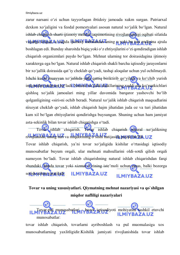 Ilmiybaza.uz 
 
zarur narsani o‘zi uchun tayyorlagan ibtidoiy jamoada xukm surgan. Patriarxal 
dexkon xo‘jaligini va feodal pomestyalari asosan natural xo‘jalik bo‘lgan. Natural 
ishlab chiqarish sharti ijtimoiy mehnat taqsimotining rivojlanganligi oqibati sifatida 
vujudga kelgan, u vaqtda ijtimoiy mehnatdan uning u yoki bu turi endigina ajrala 
boshlagan edi. Bunday sharoitda biqiq yoki o‘z ehtiyojlarini o‘zi qondiradigan ishlab 
chiqarish organizmlari paydo bo‘lgan. Mehnat ularning tor doirasidagina ijtimoiy 
xarakterga ega bo‘lgan. Natural ishlab chiqarish shakli barcha iqtisodiy jarayonlarni 
bir xo‘jallik doirasida qat’iy cheklab qo‘yadi, tashqi aloqalar uchun yul ochilmaydi. 
Ishchi kuchi muayyan xo‘jalikda juda qattiq biriktirib qo‘yiladi va ko‘chib yurish 
imkonidan muhrum bo‘ladi. Natural xo‘jalik shakllarining xuddi shu ko‘rsatkichlari 
qishloq xo‘jalik jamoalari ming yillar davomida barqaror yashovchi bo‘lib 
qolganligining «siri»ni ochib beradi. Natural xo‘jalik ishlab chiqarish maqsadlarini 
nixoyat cheklab qo‘yadi, ishlab chiqarish hajm jihatidan juda oz va turi jihatidan 
kam xil bo‘lgan ehtiyojlarini qondirishga buysungan. Shuning uchun ham jamiyat 
asta-sekinlik bilan tovar ishlab chiqarishga o‘tadi.  
 
Tovar ishlab chiqarish. Tovar ishlab chiqarish natural xo‘jalikning 
rivojlanishi, uning turi va miqdorining o‘sishi natijasida paydo bo‘ldi.  
Tovar ishlab chiqarish, ya’ni tovar xo‘jaligida kishilar o‘rtasidagi iqtisodiy 
munosabatlar buyum orqali, ular mehnati mahsullarini oldi-sotdi qilish orqali 
namoyon bo‘ladi. Tovar ishlab chiqarishning natural ishlab chiqarishdan farqi 
shundaki, bunda tovar yoki xizmat o‘zining iste’moli uchun emas, balki bozorga 
sotish uchun yaratiladi. 
 
Tovar va uning xususiyatlari. Qiymatning mehnat nazariyasi va qo`shilgan 
miqdor nafliligi nazariyalari 
  
Tovar­pul munosabatlari - bozor iqtisodiyoti mohiyatini tashkil etuvchi 
munosabatlar:  
tovar ishlab chiqarish, tovarlarni ayriboshlash va pul muomalasiga xos 
munosabatlarning yaxlitligidir.Kishilik jamiyati rivojlanishida tovar ishlab 
