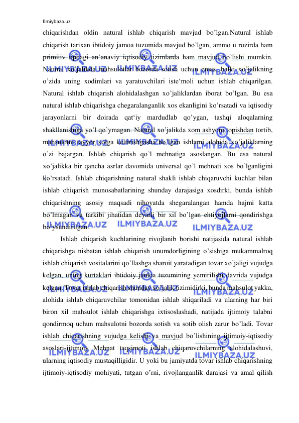 Ilmiybaza.uz 
 
chiqarishdan oldin natural ishlab chiqarish mavjud bo’lgan.Natural ishlab 
chiqarish tarixan ibtidoiy jamoa tuzumida mavjud bo’lgan, ammo u rozirda ham 
primitiv tipdagi an‘anaviy iqtisodiy tizimlarda ham mavjud bo’lishi mumkin. 
Natural xo’jalikda mahsulotlar bozorda sotish uchun emas, balki xo’jalikning 
o’zida uning xodimlari va yaratuvchilari iste‘moli uchun ishlab chiqarilgan. 
Natural ishlab chiqarish alohidalashgan xo’jaliklardan iborat bo’lgan. Bu esa 
natural ishlab chiqarishga chegaralanganlik xos ekanligini ko’rsatadi va iqtisodiy 
jarayonlarni bir doirada qat‘iy mardudlab qo’ygan, tashqi aloqalarning 
shakllanishiga yo’l qo’ymagan. Natural xo’jalikda xom ashyoni topishdan tortib, 
mahsulotni tayyor xolga keltirishgasha bo’lgan ishlarni alohida xo’jaliklarning 
o’zi bajargan. Ishlab chiqarish qo’l mehnatiga asoslangan. Bu esa natural 
xo’jalikka bir qancha asrlar davomida universal qo’l mehnati xos bo’lganligini 
ko’rsatadi. Ishlab chiqarishning natural shakli ishlab chiqaruvchi kuchlar bilan 
ishlab chiqarish munosabatlarining shunday darajasiga xosdirki, bunda ishlab 
chiqarishning asosiy maqsadi nihoyatda shegaralangan hamda hajmi katta 
bo’lmagan va tarkibi jihatidan deyarli bir xil bo’lgan ehtiyojlarni qondirishga 
bo’ysundirilgan.  
Ishlab chiqarish kuchlarining rivojlanib borishi natijasida natural ishlab 
chiqarishga nisbatan ishlab chiqarish unumdorligining o’sishiga mukammalroq 
ishlab chiqarish vositalarini qo’llashga sharoit yaratadigan tovar xo’jaligi vujudga 
kelgan, uning kurtaklari ibtidoiy jamoa tuzumining yemirilishi davrida vujudga 
kelgan. Tovar ishlab chiqarish shunday xo’jalik tizimidirki, bunda mahsulot yakka, 
alohida ishlab chiqaruvchilar tomonidan ishlab shiqariladi va ularning har biri 
biron xil mahsulot ishlab chiqarishga ixtisoslashadi, natijada ijtimoiy talabni 
qondirmoq uchun mahsulotni bozorda sotish va sotib olish zarur bo’ladi. Tovar 
ishlab chiqarishning vujudga kelishi va mavjud bo’lishining ijtimoiy­iqtisodiy 
asoslari-ijtimoiy Mehnat taqsimoti ishlab chiqaruvchilarning alohidalashuvi, 
ularning iqtisodiy mustaqilligidir. U yoki bu jamiyatda tovar ishlab chiqarishning 
ijtimoiy­iqtisodiy mohiyati, tutgan o’rni, rivojlanganlik darajasi va amal qilish 
