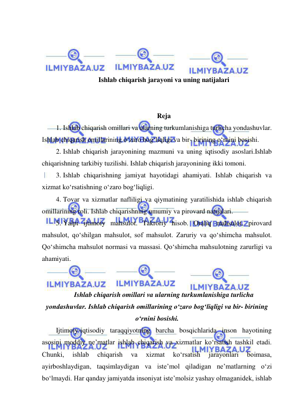  
 
 
 
 
 
Ishlab chiqarish jarayoni va uning natijalari 
 
 
Reja 
1. Ishlab chiqarish omillari va ularning turkumlanishiga turlicha yondashuvlar. 
Ishlab chiqarish omillarining oʻzaro bogʻliqligi va bir- birining oʻrnini bosishi. 
2. Ishlab chiqarish jarayonining mazmuni va uning iqtisodiy asoslari.Ishlab 
chiqarishning tarkibiy tuzilishi. Ishlab chiqarish jarayonining ikki tomoni.  
3. Ishlab chiqarishning jamiyat hayotidagi ahamiyati. Ishlab chiqarish va 
xizmat koʻrsatishning oʻzaro bogʻliqligi.  
4. Tovar va xizmatlar nafliligi va qiymatining yaratilishida ishlab chiqarish 
omillarining roli. Ishlab chiqarishning umumiy va pirovard natijalari.  
5. Yalpi ijtimoiy mahsulot. Takroriy hisob. Oraliq mahsulot, pirovard 
mahsulot, qoʻshilgan mahsulot, sof mahsulot. Zaruriy va qoʻshimcha mahsulot. 
Qoʻshimcha mahsulot normasi va massasi. Qoʻshimcha mahsulotning zarurligi va 
ahamiyati. 
 
 
Ishlab chiqarish omillari va ularning turkumlanishiga turlicha 
yondashuvlar. Ishlab chiqarish omillarining oʻzaro bogʻliqligi va bir- birining 
oʻrnini bosishi. 
Ijtimoiy-iqtisodiy taraqqiyotning barcha bosqichlarida inson hayotining 
asosini moddiy ne’matlar ishlab chiqarish va xizmatlar ko‘rsatish tashkil etadi. 
Chunki, 
ishlab 
chiqarish 
va 
xizmat 
ko‘rsatish 
jarayonlari 
boimasa, 
ayirboshlaydigan, taqsimlaydigan va iste’mol qiladigan ne’matlarning o‘zi 
bo‘lmaydi. Har qanday jamiyatda insoniyat iste’molsiz yashay olmaganidek, ishlab 
