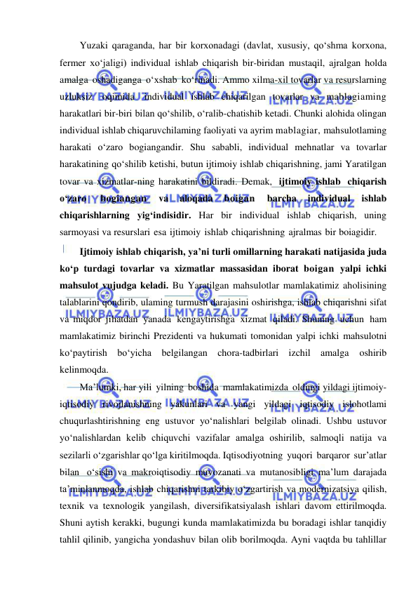  
 
Yuzaki qaraganda, har bir korxonadagi (davlat, xususiy, qo‘shma korxona, 
fermer xo‘jaligi) individual ishlab chiqarish bir-biridan mustaqil, ajralgan holda 
amalga oshadiganga o‘xshab ko‘rinadi. Ammo xilma-xil tovarlar va resurslarning 
uzluksiz oqimida individual ishlab chiqarilgan tovarlar va mablagiaming 
harakatlari bir-biri bilan qo‘shilib, o‘ralib-chatishib ketadi. Chunki alohida olingan 
individual ishlab chiqaruvchilaming faoliyati va ayrim mablagiar, mahsulotlaming 
harakati o‘zaro bogiangandir. Shu sababli, individual mehnatlar va tovarlar 
harakatining qo‘shilib ketishi, butun ijtimoiy ishlab chiqarishning, jami Yaratilgan 
tovar va xizmatlar-ning harakatini bildiradi. Demak, ijtimoiy ishlab chiqarish 
o‘zaro 
bogiangan 
va 
aloqada 
boigan 
barcha 
individual 
ishlab 
chiqarishlarning yig‘indisidir. Har bir individual ishlab chiqarish, uning 
sarmoyasi va resurslari esa ijtimoiy ishlab chiqarishning ajralmas bir boiagidir. 
Ijtimoiy ishlab chiqarish, ya’ni turli omillarning harakati natijasida juda 
ko‘p turdagi tovarlar va xizmatlar massasidan iborat boigan yalpi ichki 
mahsulot vujudga keladi. Bu Yaratilgan mahsulotlar mamlakatimiz aholisining 
talablarini qondirib, ulaming turmush darajasini oshirishga, ishlab chiqarishni sifat 
va miqdor jihatdan yanada kengaytirishga xizmat qiladi. Shuning uchun ham 
mamlakatimiz birinchi Prezidenti va hukumati tomonidan yalpi ichki mahsulotni 
ko‘paytirish bo‘yicha belgilangan chora-tadbirlari izchil amalga 
oshirib 
kelinmoqda. 
Ma’lumki, har yili yilning boshida mamlakatimizda oldingi yildagi ijtimoiy-
iqtisodiy rivojlanishning yakunlari va yangi yildagi iqtisodiy islohotlami 
chuqurlashtirishning eng ustuvor yo‘nalishlari belgilab olinadi. Ushbu ustuvor 
yo‘nalishlardan kelib chiquvchi vazifalar amalga oshirilib, salmoqli natija va 
sezilarli o‘zgarishlar qo‘lga kiritilmoqda. Iqtisodiyotning yuqori barqaror sur’atlar 
bilan o‘sishi va makroiqtisodiy muvozanati va mutanosibligi ma’lum darajada 
ta’minlanmoqda, ishlab chiqarishni tarkibiy o‘zgartirish va modernizatsiya qilish, 
texnik va texnologik yangilash, diversifikatsiyalash ishlari davom ettirilmoqda. 
Shuni aytish kerakki, bugungi kunda mamlakatimizda bu boradagi ishlar tanqidiy 
tahlil qilinib, yangicha yondashuv bilan olib borilmoqda. Ayni vaqtda bu tahlillar 
