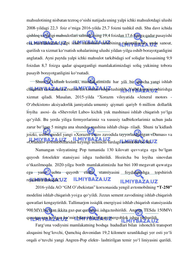  
 
mahsulotining nisbatan tezroq o‘sishi natijada uning yalpi ichki mahsulotdagi ulushi 
2008-yildagi 22,3 foiz o‘miga 2016-yilda 25,7 foizni tashkil etdi. Shu davr ichida 
qishloq xo‘jaligi mahsulotlari salmog‘ining 19,4 foizdan 17,6 foizga qadar pasayishi 
esa mamlakatimiz yalpi ichki mahsuloti tarkibining takomillashib, unda sanoat, 
qurilish va xizmat ko‘rsatish sohalarining ulushi yildan-yilga oshib borayotganligini 
anglatadi. Ayni paytda yalpi ichki mahsulot tarkibidagi sof soliqlar hissasining 9,9 
foizdan 8,7 foizga qadar qisqarganligi mamlakatimizdagi soliq yukining tobora 
pasayib borayotganligini ko‘rsatadi. 
Shuni ta’kidlash lozimki, mamlakatimizda har yili bir qancha yangi ishlab 
chiqarish va xizmat ko‘rsatish korxonalari ishga tushirilib, YalM hajmini oshirishga 
xizmat qiladi. Masalan, 2015-yilda “Xorazm viloyatida «Jeneral motors - 
O‘zbekiston» aksiyadorlik jamiyatida umumiy qiymati qariyb 6 million dollarlik 
loyiha asosi- da «Shevrolet Labo» kichik yuk mashinasi ishlab chiqarish yo‘lga 
qo‘yildi. Bu yerda yiliga fermyerlarimiz va xususiy tadbirkorlarimiz uchun juda 
zarur bo‘lgan 5 mingta ana shunday mashina ishlab chiqa- riladi. Shuni ta’kidlash 
joizki, ushbu model yangi «Xorazm avto» zavodida tayyorlanayotgan «Damas» va 
«Orlando» avtomobillaridan keyingi uchinchi turdagi avtomobil bo‘ldi. 
Namangan viloyatining Pop tumanida 130 kilovatt quvvatga ega bo‘lgan 
quyosh fotoelektr stansiyasi ishga tushirildi. Hozircha bu loyiha sinovdan 
o‘tkazilmoqda. 2020-yilga borib mamlakatimizda har biri 100 megavatt quwatga 
ega 
yana 
uchta 
quyosh 
elektr 
stansiyasini 
foydalanishga 
topshirish 
rejalashtirilmoqda”. 
2016-yilda AO “GM O’zbekistan” korxonasida yengil avtomobilning “T-250” 
modelini ishlab chiqarish yoiga qo‘yildi. Jizzax sement zavodining ishlab chiqarish 
quwatlari kengaytirildi. Tallimarjon issiqlik energiyasi ishlab chiqarish stansiyasida 
900 MVt bo‘lgan ikkita gaz-par qurilmasi ishga tushirildi. Angren TESda 150MVt 
quvatga ega bo‘lgan ko‘mir bilan ishlaydigan energoblok ishga tushurildi. 
Farg‘ona vodiysini mamlakatning boshqa hududlari bilan ishonch li transport 
aloqasini bog‘lovchi, Qamchiq dovonidan 19,2 kilometr uzunlikdagi yer osti yo‘li 
orqali o‘tuvchi yangi Angren-Pop elektr- lashtirilgan temir yo‘l liniyasini qurildi. 
