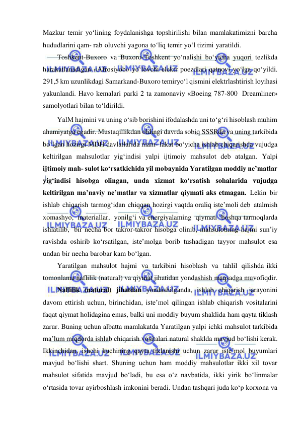  
 
Mazkur temir yo‘lining foydalanishga topshirilishi bilan mamlakatimizni barcha 
hududlarini qam- rab oluvchi yagona to‘liq temir yo‘l tizimi yaratildi. 
Toshkent-Buxoro va Buxoro-Toshkent yo‘nalishi bo‘yicha yuqori tezlikda 
harakatlanadigan «Afrosiyob» yo‘lovchi elektr poezdlari qatnovi yo‘lga qo‘yildi. 
291,5 km uzunlikdagi Samarkand-Buxoro temiryo‘l qismini elektrlashtirish loyihasi 
yakunlandi. Havo kemalari parki 2 ta zamonaviy «Boeing 787-800 Dreamliner» 
samolyotlari bilan to‘ldirildi. 
YalM hajmini va uning o‘sib borishini ifodalashda uni to‘g‘ri hisoblash muhim 
ahamiyatga egadir. Mustaqillikdan oldingi davrda sobiq SSSRda va uning tarkibida 
bo‘lgan hozirgi MDH davlatlarida mam­ lakat bo‘yicha ishlab chiqarishda vujudga 
keltirilgan mahsulotlar yig‘indisi yalpi ijtimoiy mahsulot deb atalgan. Yalpi 
ijtimoiy mah­ sulot ko‘rsatkichida yil mobaynida Yaratilgan moddiy ne’matlar 
yig‘indisi hisobga olingan, unda xizmat ko‘rsatish sohalarida vujudga 
keltirilgan ma’naviy ne’matlar va xizmatlar qiymati aks etmagan. Lekin bir 
ishlab chiqarish tarmog‘idan chiqqan hozirgi vaqtda oraliq iste’moli deb atalmish 
xomashyo, materiallar, yonilg‘i va energiyalaming qiymati boshqa tarmoqlarda 
ishlatilib, bir necha bor takror-takror hisobga olinib, mahsulotning hajmi sun’iy 
ravishda oshirib ko‘rsatilgan, iste’molga borib tushadigan tayyor mahsulot esa 
undan bir necha barobar kam bo‘lgan. 
Yaratilgan mahsulot hajmi va tarkibini hisoblash va tahlil qilishda ikki 
tomonlama naflilik (natural) va qiymat jihatidan yondashish maqsadga muvofiqdir. 
Naflilik (natural) jihatdan yondashilganda, ishlab chiqarish jarayonini 
davom ettirish uchun, birinchidan, iste’mol qilingan ishlab chiqarish vositalarini 
faqat qiymat holidagina emas, balki uni moddiy buyum shaklida ham qayta tiklash 
zarur. Buning uchun albatta mamlakatda Yaratilgan yalpi ichki mahsulot tarkibida 
ma’lum miqdorda ishlab chiqarish vositalari natural shaklda mavjud bo‘lishi kerak. 
Ikkinchidan, ishchi kuchining qayta tiklanishi uchun zarur iste’mol buyumlari 
mavjud bo‘lishi shart. Shuning uchun ham moddiy mahsulotlar ikki xil tovar 
mahsulot sifatida mavjud bo‘ladi, bu esa o‘z navbatida, ikki yirik bo‘linmalar 
o‘rtasida tovar ayirboshlash imkonini beradi. Undan tashqari juda ko‘p korxona va 
