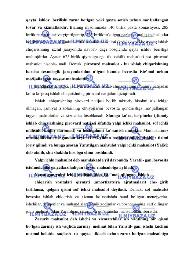  
 
qayta ishlov berilishi zarur bo‘lgan yoki qayta sotish uchun mo‘Ijallangan 
tovar va xizmatlardir. Bizning misolimizda 140 birlik paxta xomashyosi, 285 
birlik paxta tolasi va yigirilgan ip, 465 birlik to‘qilgan gazlama oraliq mahsulotlar 
bo‘lib hisoblanadi. Chunki ular tikuvchilik mahsuloti (ko‘ylak yoki kostyum) ishlab 
chiqarishning izchil jarayonida navbat- dagi bosqichda qayta ishlov berishga 
muhtojdirlar. Aynan 625 birlik qiymatga ega tikuvchilik mahsuloti esa pirovard 
mahsulot hisobla­ nadi. Demak, pirovard mahsulot - bu ishlab chiqarishning 
barcha texnologik jarayonlaridan o‘tgan hamda bevosita iste’mol uchun 
mo‘ljallangan tayyor mahsulotdir. 
Bundan ko‘rinadiki, jamiyat a’zolarini ishlab chiqarishning umumiy natijadan 
ko‘ra ko'proq ishlab chiqarishning pirovard natijalari qiziqtiradi. 
Ishlab chiqarishning pirovard natijasi bo‘lib takroriy hisobni o‘z ichiga 
olmagan, jamiyat a’zolarining ehtiyojlarini bevosita qondirishga mo‘ljallangan 
tayyor mahsulotlar va xizmatlar hisoblanadi. Shunga ko‘ra, ko‘pincha ijtimoiy 
ishlab chiqarishning pirovard natijasi sifatida yalpi ichki mahsulot, sof ichki 
mahsulot (milliy daromad) va boshqalami ko‘rsatish mumkin. Mamlakatimiz 
mustaqillikka erishgandan keyin (1993-yildan boshlab) milliy hisoblar tizimi 
joriy qilindi va bunga asosan Yaratilgan mahsulot yalpi ichki mahsulot (YalM) 
deb atalib, shu shaklda hisobga olina boshlandi. 
Yalpi ichki mahsulot deb mamlakatda yil davomida Yaratil­ gan, bevosita 
iste’molchilarga yetkaziladigan tayyor mahsulotga aytiladi. 
Yaratilgan yalpi ichki mahsulotdan iste’mol qilingan ishlab 
chiqarish vositalari qiymati (amortizatsiya ajratmalari) che- girib 
tashlansa, qolgan qismi sof ichki mahsulot deyiladi. Demak, sof mahsulot 
bevosita ishlab chiqarish va xizmat ko‘rsatishda band bo‘lgan menejyerlar, 
ishchilar, dehqonlar va muhandislar, texnik xodimlar va boshqalaming sarf qilingan 
jonli mehnati bilan Yaratilgan zaruriy va qo‘shimcha mahsulotdan iboratdir. 
Zaruriy mahsulot deb ishchi va xizmatchilar ish vaqtining bir qismi 
bo‘lgan zaruriy ish vaqtida zaruriy mehnat bilan Yaratil­ gan, ishchi kuchini 
normal holatda saqlash va qayta tiklash uchun zarur bo‘lgan mahsulotga 
