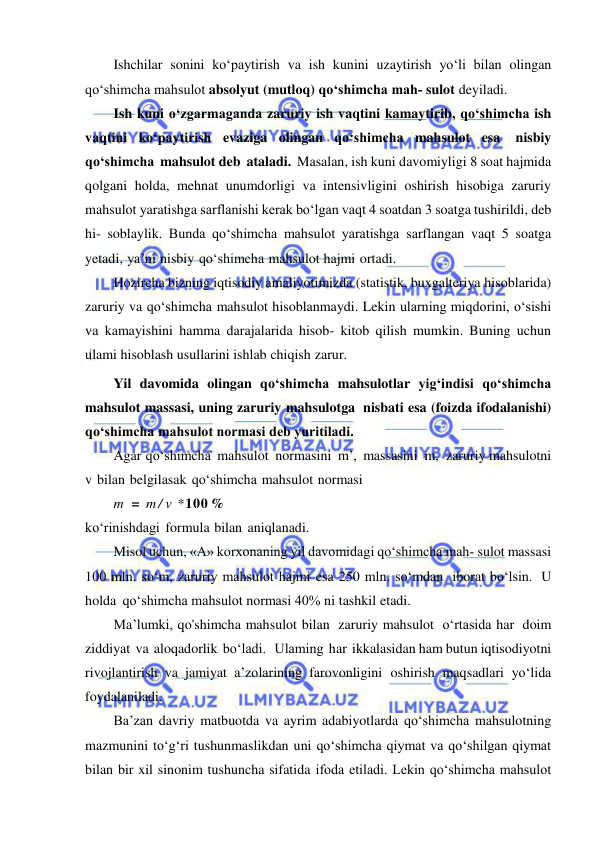  
 
Ishchilar sonini ko‘paytirish va ish kunini uzaytirish yo‘li bilan olingan 
qo‘shimcha mahsulot absolyut (mutloq) qo‘shimcha mah­ sulot deyiladi. 
Ish kuni o‘zgarmaganda zaruriy ish vaqtini kamaytirib, qo‘shimcha ish 
vaqtini ko‘paytirish evaziga olingan qo‘shimcha mahsulot esa 
nisbiy 
qo‘shimcha mahsulot deb ataladi. Masalan, ish kuni davomiyligi 8 soat hajmida 
qolgani holda, mehnat unumdorligi va intensivligini oshirish hisobiga zaruriy 
mahsulot yaratishga sarflanishi kerak bo‘lgan vaqt 4 soatdan 3 soatga tushirildi, deb 
hi- soblaylik. Bunda qo‘shimcha mahsulot yaratishga sarflangan vaqt 5 soatga 
yetadi, ya’ni nisbiy qo‘shimcha mahsulot hajmi ortadi. 
Hozircha bizning iqtisodiy amaliyotimizda (statistik, buxgalteriya hisoblarida) 
zaruriy va qo‘shimcha mahsulot hisoblanmaydi. Lekin ularning miqdorini, o‘sishi 
va kamayishini hamma darajalarida hisob- kitob qilish mumkin. Buning uchun 
ulami hisoblash usullarini ishlab chiqish zarur. 
Yil davomida olingan qo‘shimcha mahsulotlar yig‘indisi qo‘shimcha 
mahsulot massasi, uning zaruriy mahsulotga nisbati esa (foizda ifodalanishi) 
qo‘shimcha mahsulot normasi deb yuritiladi. 
Agar qo‘shimcha mahsulot normasini m’, massasini m, zaruriy mahsulotni 
v bilan belgilasak qo‘shimcha mahsulot normasi 
m = m / v *100 % 
ko‘rinishdagi formula bilan aniqlanadi. 
Misol uchun, «А» korxonaning yil davomidagi qo‘shimcha mah­ sulot massasi 
100 mln. so‘m, zaruriy mahsulot hajmi esa 250 mln. so‘mdan iborat bo‘lsin. U 
holda qo‘shimcha mahsulot normasi 40% ni tashkil etadi. 
Ma’lumki, qo'shimcha mahsulot bilan zaruriy mahsulot o‘rtasida har doim 
ziddiyat va aloqadorlik bo‘ladi.   Ulaming har ikkalasidan ham butun iqtisodiyotni 
rivojlantirish va jamiyat a’zolarining farovonligini oshirish maqsadlari yo‘lida 
foydalaniladi. 
Ba’zan davriy matbuotda va ayrim adabiyotlarda qo‘shimcha mahsulotning 
mazmunini to‘g‘ri tushunmaslikdan uni qo‘shimcha qiymat va qo‘shilgan qiymat 
bilan bir xil sinonim tushuncha sifatida ifoda etiladi. Lekin qo‘shimcha mahsulot 
