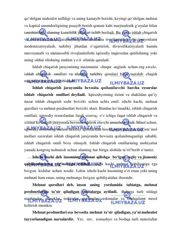  
 
qo‘shilgan mahsulot nafliligi va uning kamayib borishi, keyingi qo‘shilgan mehnat 
va kapital unumdorligining pasayib borish qonuni kabi marjinalistik g‘oyalar bilan 
tanishtiriladi, ulaming kamchilik jihatlari ochib beriladi. Bu yerda ishlab chiqarish 
va xizmat ko‘rsatish jarayonining har taraflama rivojlantirilishi, bu jarayonlami 
modemizatsiyalash, tarkibiy jihatdan o‘zgartirish, diversifikatsiyalash hamda 
muvozanatli va mutanosibli rivojlantirilishi iqtisodiy inqirozdan qutilishning yoki 
uning oldini olishning muhim y o ii sifatida qaraladi. 
Ishlab chiqarish jarayonining mazmunini chuqur anglash uchun eng awalo, 
ishlab chiqarish omillari va ulaming tarkibiy qismlari bilan tanishib chiqish 
maqsadga muvofiq hisoblanadi. 
Ishlab chiqarish jarayonida bevosita qoilaniluvchi barcha resurslar 
ishlab chiqarish omillari deyiladi. Iqtisodiyotning tizimi va shaklidan qat’iy 
nazar ishlab chiqarish sodir boiishi uchun uchta omil: ishchi kuchi, mehnat 
qurollari va mehnat predmetlari boiishi shart. Bundan ko‘rinadiki, ishlab chiqarish 
omillari, iqtisodiy resurslardan farqli oiaroq, o‘z ichiga faqat ishlab chiqarish va 
xizmat ko‘rsatish jarayonida bevosita ishtirok etuvchi unsurlami oladi. Misol uchun, 
iqtisodiy resursning muhim tarkibiy qismlaridan hisoblangan pul resurslari iste’mol 
mollari zaxiralari ishlab chiqarish jarayonida bevosita qoilanilmaganligi sababli, 
ishlab chiqarish omili boia olmaydi. Ishlab chiqarish omillarining mohiyatini 
yanada kengroq tushunish uchun ulaming har biriga alohida ta’rif berib o‘tamiz. 
Ishchi kuchi deb insonning mehnat qilishga   bo‘lgan   aqliy va jismoniy 
qobiliyatlarining yig‘indisiga aytiladi. Ishchi kuchi mehnat qobiliyatiga ega 
boigan  kishilar uchun xosdir. Lekin ishchi kuchi insonning o‘zi emas yoki uning 
mehnati ham emas, uning mehnatga boigan qobiliyatidan iboratdir. 
Mehnat qurollari deb, inson uning yordamida tabiatga, mehnat 
predmetlariga ta’sir qiladigan vositalarga aytiladi. Bularga turli xildagi 
mashinalar, stanoklar, traktorlar, qurilmalar, uskunalar va boshqalami misol 
keltirish mumkin. 
Mehnat predmetlari esa bevosita mehnat ta’sir qiladigan, ya’ni mahsulot 
tayyorlanadigan narsalardir. Yer, suv, xomashyo va boshqa turli materiallar 
