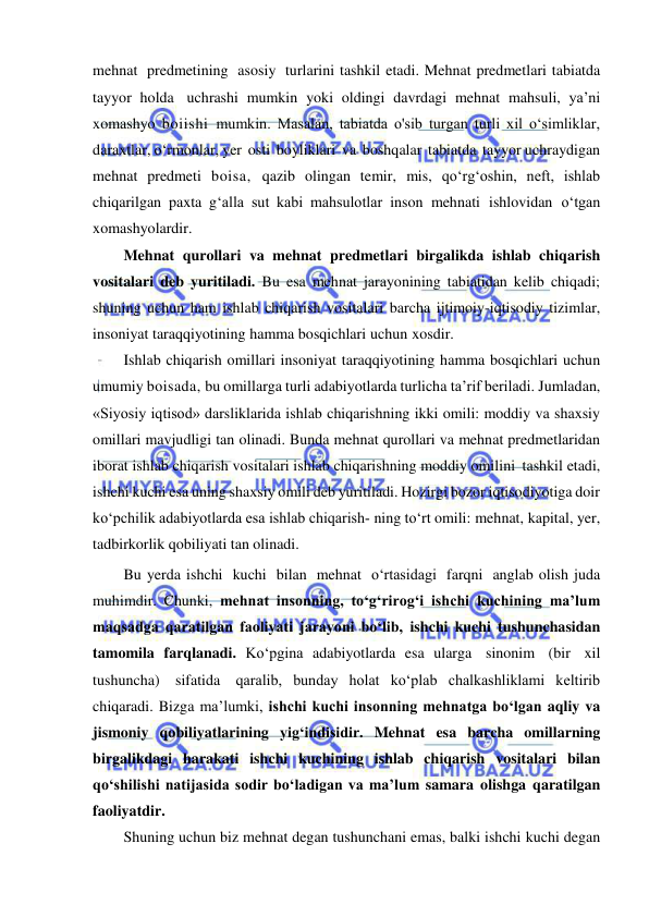  
 
mehnat predmetining asosiy turlarini tashkil etadi. Mehnat predmetlari tabiatda 
tayyor holda uchrashi mumkin yoki oldingi davrdagi mehnat mahsuli, ya’ni 
xomashyo boiishi mumkin. Masalan, tabiatda o'sib turgan turli xil o‘simliklar, 
daraxtlar, o‘rmonlar, yer osti boyliklari va boshqalar tabiatda tayyor uchraydigan 
mehnat predmeti boisa, qazib olingan temir, mis, qo‘rg‘oshin, neft, ishlab 
chiqarilgan paxta g‘alla sut kabi mahsulotlar inson mehnati ishlovidan o‘tgan 
xomashyolardir. 
Mehnat qurollari va mehnat predmetlari birgalikda ishlab chiqarish 
vositalari deb yuritiladi. Bu esa mehnat jarayonining tabiatidan kelib chiqadi; 
shuning uchun ham ishlab chiqarish vositalari barcha ijtimoiy-iqtisodiy tizimlar, 
insoniyat taraqqiyotining hamma bosqichlari uchun xosdir. 
Ishlab chiqarish omillari insoniyat taraqqiyotining hamma bosqichlari uchun 
umumiy boisada, bu omillarga turli adabiyotlarda turlicha ta’rif beriladi. Jumladan, 
«Siyosiy iqtisod» darsliklarida ishlab chiqarishning ikki omili: moddiy va shaxsiy 
omillari mavjudligi tan olinadi. Bunda mehnat qurollari va mehnat predmetlaridan 
iborat ishlab chiqarish vositalari ishlab chiqarishning moddiy omilini tashkil etadi, 
ishchi kuchi esa uning shaxsiy omili deb yuritiladi. Hozirgi bozor iqtisodiyotiga doir 
ko‘pchilik adabiyotlarda esa ishlab chiqarish­ ning to‘rt omili: mehnat, kapital, yer, 
tadbirkorlik qobiliyati tan olinadi. 
Bu yerda ishchi kuchi bilan mehnat o‘rtasidagi farqni anglab olish juda 
muhimdir. Chunki, mehnat insonning, to‘g‘rirog‘i ishchi kuchining ma’lum 
maqsadga qaratilgan faoliyati jarayoni bo‘lib, ishchi kuchi tushunchasidan 
tamomila farqlanadi. Ko‘pgina adabiyotlarda esa ularga sinonim (bir xil 
tushuncha) sifatida qaralib, bunday holat ko‘plab chalkashliklami keltirib 
chiqaradi. Bizga ma’lumki, ishchi kuchi insonning mehnatga bo‘lgan aqliy va 
jismoniy qobiliyatlarining yig‘indisidir. Mehnat esa barcha omillarning 
birgalikdagi harakati ishchi kuchining ishlab chiqarish vositalari bilan 
qo‘shilishi natijasida sodir bo‘ladigan va ma’lum samara olishga qaratilgan 
faoliyatdir. 
Shuning uchun biz mehnat degan tushunchani emas, balki ishchi kuchi degan 
