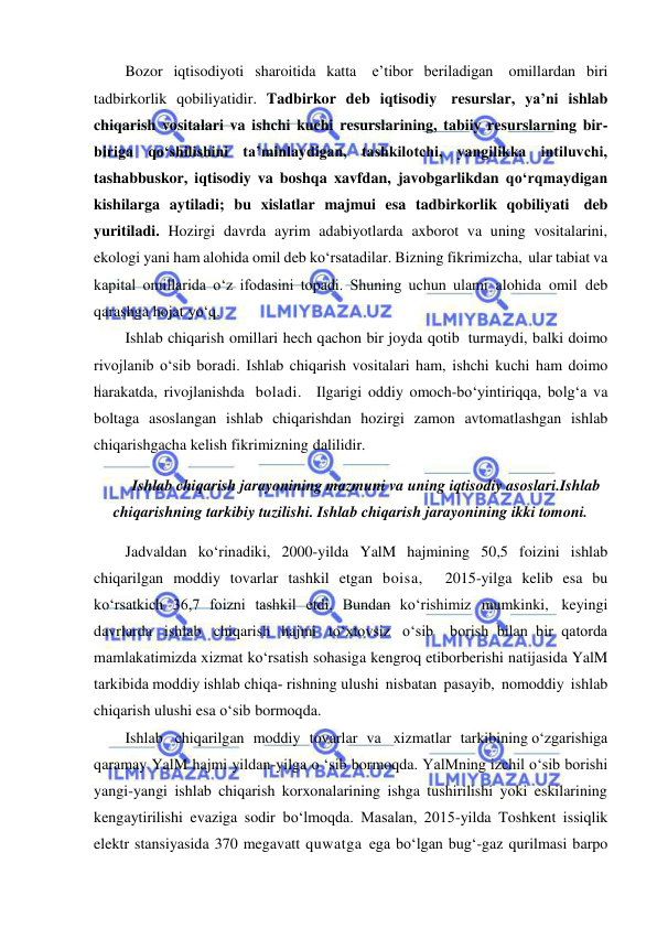  
 
Bozor iqtisodiyoti sharoitida katta e’tibor beriladigan omillardan biri 
tadbirkorlik qobiliyatidir. Tadbirkor deb iqtisodiy resurslar, ya’ni ishlab 
chiqarish vositalari va ishchi kuchi resurslarining, tabiiy resurslarning bir-
biriga qo‘shilishini ta’minlaydigan, tashkilotchi, yangilikka intiluvchi, 
tashabbuskor, iqtisodiy va boshqa xavfdan, javobgarlikdan qo‘rqmaydigan 
kishilarga aytiladi; bu xislatlar majmui esa tadbirkorlik qobiliyati deb 
yuritiladi. Hozirgi davrda ayrim adabiyotlarda axborot va uning vositalarini, 
ekologi yani ham alohida omil deb ko‘rsatadilar. Bizning fikrimizcha, ular tabiat va 
kapital omillarida o‘z ifodasini topadi. Shuning uchun ulami alohida omil deb 
qarashga hojat yo‘q. 
Ishlab chiqarish omillari hech qachon bir joyda qotib turmaydi, balki doimo 
rivojlanib o‘sib boradi. Ishlab chiqarish vositalari ham, ishchi kuchi ham doimo 
harakatda, rivojlanishda boladi.  Ilgarigi oddiy omoch-bo‘yintiriqqa, bolg‘a va 
boltaga asoslangan ishlab chiqarishdan hozirgi zamon avtomatlashgan ishlab 
chiqarishgacha kelish fikrimizning dalilidir. 
Ishlab chiqarish jarayonining mazmuni va uning iqtisodiy asoslari.Ishlab 
chiqarishning tarkibiy tuzilishi. Ishlab chiqarish jarayonining ikki tomoni. 
Jadvaldan ko‘rinadiki, 2000-yilda YalM hajmining 50,5 foizini ishlab 
chiqarilgan moddiy tovarlar tashkil etgan boisa,  2015-yilga kelib esa bu 
ko‘rsatkich 36,7 foizni tashkil etdi. Bundan ko‘rishimiz mumkinki, keyingi 
davrlarda ishlab chiqarish hajmi to‘xtovsiz o‘sib  borish bilan bir qatorda 
mamlakatimizda xizmat ko‘rsatish sohasiga kengroq etiborberishi natijasida YalM 
tarkibida moddiy ishlab chiqa­ rishning ulushi nisbatan pasayib, nomoddiy ishlab 
chiqarish ulushi esa о‘sib bormoqda. 
Ishlab    chiqarilgan   moddiy   tovarlar   va    xizmatlar   tarkibining o‘zgarishiga 
qaramay YalM hajmi yildan-yilga о ‘sib bormoqda. YalMning izchil о‘sib borishi 
yangi-yangi ishlab chiqarish korxonalarining ishga tushirilishi yoki eskilarining 
kengaytirilishi evaziga sodir bo‘lmoqda. Masalan, 2015-yilda Toshkent issiqlik 
elektr stansiyasida 370 megavatt quwatga ega bo‘lgan bug‘-gaz qurilmasi barpo 
