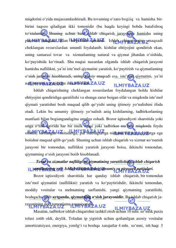  
 
miqdorini o‘zida mujassamlashtiradi. Bu tovaming o‘zaro bogiiq  va hamisha bir-
birini taqozo qiladigan ikki tomonidir (bu haqda keyingi bobda batafsilroq 
to‘xtalamiz). Shuning uchun ham ishlab chiqarish jarayoniga hamisha uning 
pirovard maqsadi bilan birgalikda qaraladi. Ishlab chiqarishning maqsadi 
cheklangan resurslardan unumli foydalanib, kishilar ehtiyojini qondirish ekan, 
uning samarasi tovar va xizmatlaming natural va qiymat jihatdan o‘sishida, 
ko‘payishida ko‘rinadi. Shu nuqtai nazardan olganda ishlab chiqarish jarayoni 
hamisha naflilikni, ya’ni iste’mol qiymatini yaratish, ko‘paytirish va qiymatlaming 
o‘sish jarayoni hisoblanadi, uning asosiy maqsadi esa, iste’mol qiymatini, ya’ni 
nafli tovami yaratishdan iborat boiadi. 
Ishlab chiqarishning cheklangan resurslardan foydalangan holda kishilar 
ehtiyojini qondirishga qaratilishi va shunga zarur boigan sifat va miqdorda iste’mol 
qiymati yaratishni bosh maqsad qilib qo‘yishi uning ijtimoiy yo‘nalishini ifoda 
etadi. Lekin bu umumiy ijtimoiy yo‘nalish aniq kishilarning, tadbirkorlaming 
manfaati bilan bogiangandagina amalga oshadi. Bozor iqtisodiyoti sharoitida yoki 
unga o‘tish davrida har bir mulk egasi yoki tadbirkor ma’lum miqdorda foyda 
olishni, sarflangan vositalariga, pul mablagiariga nisbatan ko‘proq qiymatga ega 
boiishni maqsad qilib qo‘yadi. Shuning uchun ishlab chiqarish va xizmat ко‘rsatish 
jarayoni bir tomondan, naflilikni yaratish jarayoni boisa, ikkinchi tomondan, 
qiymatning o‘sish jarayoni boiib hisoblanadi. 
Tovar va xizmatlar nafliligi va qiymatining yaratilishida ishlab chiqarish 
omillarining roli. Ishlab chiqarishning umumiy va pirovard natijalari. 
Bozor iqtisodiyoti   sharoitida   har   qanday   ishlab   chiqarish, bir tomondan 
iste’mol qiymatini (naflilikni) yaratish va ko‘paytirishdir, ikkinchi tomondan, 
moddiy vositalar va mehnatning sarflanishi, yangi qiymatning yaratilishi, 
boshqacha qilib aytganda, qiymatning o‘sish jarayonidir. Bu ishlab chiqarish ja­ 
rayonining ikki tomonlama xususiyatidir. 
Masalan, tadbirkor ishlab chiqarishni tashkil etish uchun 10 mln. so‘mlik paxta 
tolasi sotib oldi, deylik. Toladan ip yigirish uchun qoilanilgan asosiy vositalar 
amortizatsiyasi, energiya, yonilg‘i va boshqa xarajatlar 4 mln. so‘mni, ish haqi 3 
