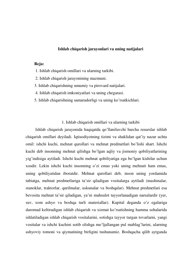  
 
 
 
Ishlab chiqarish jarayonlari va uning natijalari 
 
Reja: 
 1. Ishlab chiqarish omillari va ularning tarkibi. 
 2. Ishlab chiqarish jarayonining mazmuni.  
3. Ishlab chiqarishning umumiy va pirovard natijalari. 
 4. Ishlab chiqarish imkoniyatlari va uning chegarasi.  
5. Ishlab chiqarishning samaradorligi va uning ko’rsatkichlari.  
 
 
1. Ishlab chiqarish omillari va ularning tarkibi 
 Ishlab chiqarish jarayonida haqiqatda qo’llaniluvchi barcha resurslar ishlab 
chiqarish omillari deyiladi. Iqtisodiyotning tizimi va shaklidan qat’iy nazar uchta 
omil: ishchi kuchi, mehnat qurollari va mehnat predmetlari bo’lishi shart. Ishchi 
kuchi deb insonning mehnat qilishga bo’lgan aqliy va jismoniy qobiliyatlarining 
yig’indisiga aytiladi. Ishchi kuchi mehnat qobiliyatiga ega bo’lgan kishilar uchun 
xosdir. Lekin ishchi kuchi insonning o’zi emas yoki uning mehnati ham emas, 
uning qobiliyatidan iboratdir. Mehnat qurollari deb, inson uning yordamida 
tabiatga, mehnat predmetlariga ta’sir qiladigan vositalarga aytiladi (mashinalar, 
stanoklar, traktorlar, qurilmalar, uskunalar va boshqalar). Mehnat predmetlari esa 
bevosita mehnat ta’sir qiladigan, ya’ni mahsulot tayyorlanadigan narsalardir (yer, 
suv, xom ashyo va boshqa turli materiallar). Kapital deganda o’z egalariga 
daromad keltiradigan ishlab chiqarish va xizmat ko’rsatishning hamma sohalarida 
ishlatiladigan ishlab chiqarish vositalarini, sotishga tayyor turgan tovarlarni, yangi 
vositalar va ishchi kuchini sotib olishga mo’ljallangan pul mablag’larini, ularning 
ashyoviy tomoni va qiymatining birligini tushunamiz. Boshqacha qilib aytganda 
