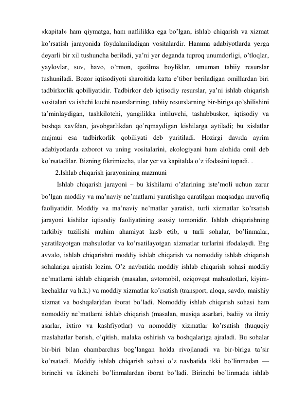 «kapital» ham qiymatga, ham naflilikka ega bo’lgan, ishlab chiqarish va xizmat 
ko’rsatish jarayonida foydalaniladigan vositalardir. Hamma adabiyotlarda yerga 
deyarli bir xil tushuncha beriladi, ya’ni yer deganda tuproq unumdorligi, o’tloqlar, 
yaylovlar, suv, havo, o’rmon, qazilma boyliklar, umuman tabiiy resurslar 
tushuniladi. Bozor iqtisodiyoti sharoitida katta e’tibor beriladigan omillardan biri 
tadbirkorlik qobiliyatidir. Tadbirkor deb iqtisodiy resurslar, ya’ni ishlab chiqarish 
vositalari va ishchi kuchi resurslarining, tabiiy resurslarning bir-biriga qo’shilishini 
ta’minlaydigan, tashkilotchi, yangilikka intiluvchi, tashabbuskor, iqtisodiy va 
boshqa xavfdan, javobgarlikdan qo’rqmaydigan kishilarga aytiladi; bu xislatlar 
majmui esa tadbirkorlik qobiliyati deb yuritiladi. Hozirgi davrda ayrim 
adabiyotlarda axborot va uning vositalarini, ekologiyani ham alohida omil deb 
ko’rsatadilar. Bizning fikrimizcha, ular yer va kapitalda o’z ifodasini topadi. .  
2.Ishlab chiqarish jarayonining mazmuni 
 Ishlab chiqarish jarayoni – bu kishilarni o’zlarining iste’moli uchun zarur 
bo’lgan moddiy va ma’naviy ne’matlarni yaratishga qaratilgan maqsadga muvofiq 
faoliyatidir. Moddiy va ma’naviy ne’matlar yaratish, turli xizmatlar ko’rsatish 
jarayoni kishilar iqtisodiy faoliyatining asosiy tomonidir. Ishlab chiqarishning 
tarkibiy tuzilishi muhim ahamiyat kasb etib, u turli sohalar, bo’linmalar, 
yaratilayotgan mahsulotlar va ko’rsatilayotgan xizmatlar turlarini ifodalaydi. Eng 
avvalo, ishlab chiqarishni moddiy ishlab chiqarish va nomoddiy ishlab chiqarish 
sohalariga ajratish lozim. O’z navbatida moddiy ishlab chiqarish sohasi moddiy 
ne’matlarni ishlab chiqarish (masalan, avtomobil, oziqovqat mahsulotlari, kiyim-
kechaklar va h.k.) va moddiy xizmatlar ko’rsatish (transport, aloqa, savdo, maishiy 
xizmat va boshqalar)dan iborat bo’ladi. Nomoddiy ishlab chiqarish sohasi ham 
nomoddiy ne’matlarni ishlab chiqarish (masalan, musiqa asarlari, badiiy va ilmiy 
asarlar, ixtiro va kashfiyotlar) va nomoddiy xizmatlar ko’rsatish (huquqiy 
maslahatlar berish, o’qitish, malaka oshirish va boshqalar)ga ajraladi. Bu sohalar 
bir-biri bilan chambarchas bog’langan holda rivojlanadi va bir-biriga ta’sir 
ko’rsatadi. Moddiy ishlab chiqarish sohasi o’z navbatida ikki bo’linmadan — 
birinchi va ikkinchi bo’linmalardan iborat bo’ladi. Birinchi bo’linmada ishlab 
