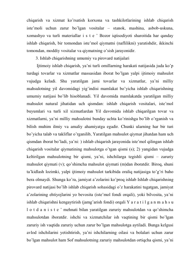chiqarish va xizmat ko’rsatish korxona va tashkilotlarining ishlab chiqarish 
iste’moli uchun zarur bo’lgan vositalar – stanok, mashina, asbob-uskuna, 
xomashyo va turli materiallar i s t e ’ Bozor iqtisodiyoti sharoitida har qanday 
ishlab chiqarish, bir tomondan iste’mol qiymatni (naflilikni) yaratishdir, ikkinchi 
tomondan, moddiy vositalar va qiymatning o’sish jarayonidir.  
3. Ishlab chiqarishning umumiy va pirovard natijalari 
 Ijtimoiy ishlab chiqarish, ya’ni turli omillarning harakati natijasida juda ko’p 
turdagi tovarlar va xizmatlar massasidan iborat bo’lgan yalpi ijtimoiy mahsulot 
vujudga keladi. Shu yaratilgan jami tovarlar va xizmatlar, ya’ni milliy 
mahsulotning yil davomidagi yig’indisi mamlakat bo’yicha ishlab chiqarishning 
umumiy natijasi bo’lib hisoblanadi. Yil davomida mamlakatda yaratilgan milliy 
mahsulot natural jihatidan uch qismdan: ishlab chiqarish vositalari, iste’mol 
buyumlari va turli xil xizmatlardan Yil davomida ishlab chiqarilgan tovar va 
xizmatlarni, ya’ni milliy mahsulotni bunday uchta ko’rinishga bo’lib o’rganish va 
bilish muhim ilmiy va amaliy ahamiyatga egadir. Chunki ularning har bir turi 
bo’yicha talab va takliflar o’rganilib, Yaratilgan mahsulot qiymat jihatdan ham uch 
qismdan iborat bo’ladi, ya’ni: ) ishlab chiqarish jarayonida iste’mol qilingan ishlab 
chiqarish vositalar qiymatining mahsulotga o’tgan qismi (s); 2) yangidan vujudga 
keltirilgan mahsulotning bir qismi, ya’ni, ishchilarga tegishli qismi – zaruriy 
mahsulot qiymati (v); qo’shimcha mahsulot qiymati (m)dan iboratdir. Biroq, shuni 
ta’kidlash lozimki, yalpi ijtimoiy mahsulot tarkibida oraliq natijasiga to’g’ri baho 
bera olmaydi. Shunga ko’ra, jamiyat a’zolarini ko’proq ishlab Ishlab chiqarishning 
pirovard natijasi bo’lib ishlab chiqarish sohasidagi o’z harakatini tugatgan, jamiyat 
a’zolarining ehtiyojlarini yo bevosita (iste’mol fondi orqali), yoki bilvosita, ya’ni 
ishlab chiqarishni kengaytirish (jamg’arish fondi) orqali Y a r a t i l g a n m a h s u 
l o t d a n i s t e ’ mehnati bilan yaratilgan zaruriy mahsulotdan va qo’shimcha 
mahsulotdan iboratdir. ishchi va xizmatchilar ish vaqtining bir qismi bo’lgan 
zaruriy ish vaqtida zaruriy uchun zarur bo’lgan mahsulotga aytiladi. Bunga kelgusi 
avlod ishchilarini yetishtirish, ya’ni ishchilarning oilasi va bolalari uchun zarur 
bo’lgan mahsulot ham Sof mahsulotning zaruriy mahsulotdan ortiqcha qismi, ya’ni 
