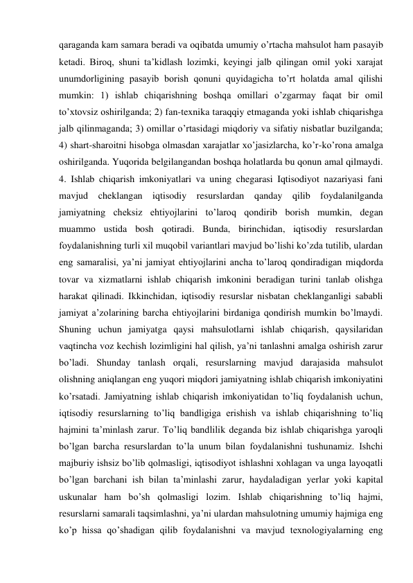 qaraganda kam samara beradi va oqibatda umumiy o’rtacha mahsulot ham pasayib 
ketadi. Biroq, shuni ta’kidlash lozimki, keyingi jalb qilingan omil yoki xarajat 
unumdorligining pasayib borish qonuni quyidagicha to’rt holatda amal qilishi 
mumkin: 1) ishlab chiqarishning boshqa omillari o’zgarmay faqat bir omil 
to’xtovsiz oshirilganda; 2) fan-texnika taraqqiy etmaganda yoki ishlab chiqarishga 
jalb qilinmaganda; 3) omillar o’rtasidagi miqdoriy va sifatiy nisbatlar buzilganda; 
4) shart-sharoitni hisobga olmasdan xarajatlar xo’jasizlarcha, ko’r-ko’rona amalga 
oshirilganda. Yuqorida belgilangandan boshqa holatlarda bu qonun amal qilmaydi. 
4. Ishlab chiqarish imkoniyatlari va uning chegarasi Iqtisodiyot nazariyasi fani 
mavjud cheklangan iqtisodiy resurslardan qanday qilib foydalanilganda 
jamiyatning cheksiz ehtiyojlarini to’laroq qondirib borish mumkin, degan 
muammo ustida bosh qotiradi. Bunda, birinchidan, iqtisodiy resurslardan 
foydalanishning turli xil muqobil variantlari mavjud bo’lishi ko’zda tutilib, ulardan 
eng samaralisi, ya’ni jamiyat ehtiyojlarini ancha to’laroq qondiradigan miqdorda 
tovar va xizmatlarni ishlab chiqarish imkonini beradigan turini tanlab olishga 
harakat qilinadi. Ikkinchidan, iqtisodiy resurslar nisbatan cheklanganligi sababli 
jamiyat a’zolarining barcha ehtiyojlarini birdaniga qondirish mumkin bo’lmaydi. 
Shuning uchun jamiyatga qaysi mahsulotlarni ishlab chiqarish, qaysilaridan 
vaqtincha voz kechish lozimligini hal qilish, ya’ni tanlashni amalga oshirish zarur 
bo’ladi. Shunday tanlash orqali, resurslarning mavjud darajasida mahsulot 
olishning aniqlangan eng yuqori miqdori jamiyatning ishlab chiqarish imkoniyatini 
ko’rsatadi. Jamiyatning ishlab chiqarish imkoniyatidan to’liq foydalanish uchun, 
iqtisodiy resurslarning to’liq bandligiga erishish va ishlab chiqarishning to’liq 
hajmini ta’minlash zarur. To’liq bandlilik deganda biz ishlab chiqarishga yaroqli 
bo’lgan barcha resurslardan to’la unum bilan foydalanishni tushunamiz. Ishchi 
majburiy ishsiz bo’lib qolmasligi, iqtisodiyot ishlashni xohlagan va unga layoqatli 
bo’lgan barchani ish bilan ta’minlashi zarur, haydaladigan yerlar yoki kapital 
uskunalar ham bo’sh qolmasligi lozim. Ishlab chiqarishning to’liq hajmi, 
resurslarni samarali taqsimlashni, ya’ni ulardan mahsulotning umumiy hajmiga eng 
ko’p hissa qo’shadigan qilib foydalanishni va mavjud texnologiyalarning eng 
