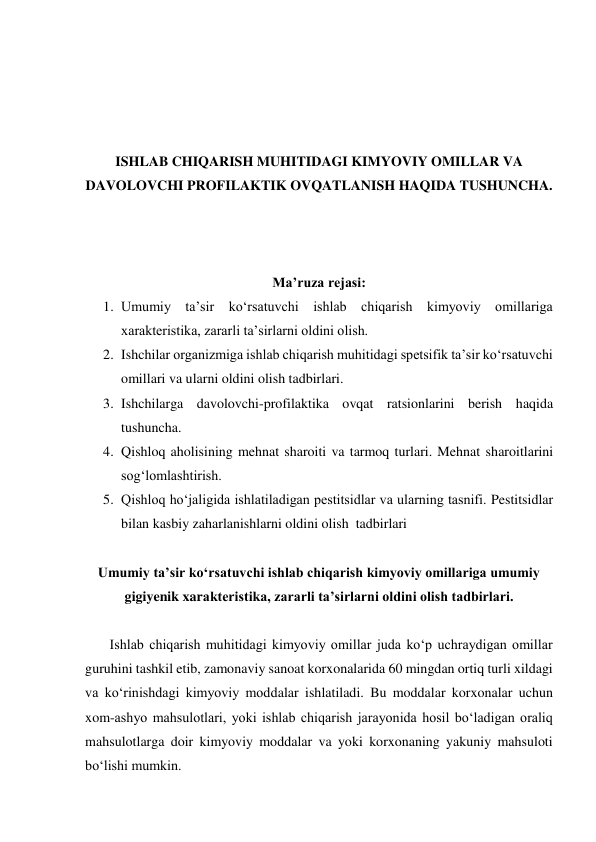  
 
 
 
ISHLAB CHIQARISH MUHITIDAGI KIMYOVIY OMILLAR VA 
DAVOLOVCHI PROFILAKTIK OVQATLANISH HAQIDA TUSHUNCHA. 
 
 
 
Ma’ruza rejasi: 
1. Umumiy ta’sir ko‘rsatuvchi ishlab chiqarish kimyoviy omillariga 
xarakteristika, zararli ta’sirlarni oldini olish. 
2. Ishchilar organizmiga ishlab chiqarish muhitidagi spetsifik ta’sir ko‘rsatuvchi 
omillari va ularni oldini olish tadbirlari. 
3. Ishchilarga davolovchi-profilaktika ovqat ratsionlarini berish haqida 
tushuncha. 
4. Qishloq aholisining mehnat sharoiti va tarmoq turlari. Mehnat sharoitlarini 
sog‘lomlashtirish. 
5. Qishloq ho‘jaligida ishlatiladigan pestitsidlar va ularning tasnifi. Pestitsidlar 
bilan kasbiy zaharlanishlarni oldini olish  tadbirlari 
 
Umumiy ta’sir ko‘rsatuvchi ishlab chiqarish kimyoviy omillariga umumiy 
gigiyenik xarakteristika, zararli ta’sirlarni oldini olish tadbirlari. 
 
       Ishlab chiqarish muhitidagi kimyoviy omillar juda ko‘p uchraydigan omillar 
guruhini tashkil etib, zamonaviy sanoat korxonalarida 60 mingdan ortiq turli xildagi 
va ko‘rinishdagi kimyoviy moddalar ishlatiladi. Bu moddalar korxonalar uchun 
xom-ashyo mahsulotlari, yoki ishlab chiqarish jarayonida hosil bo‘ladigan oraliq 
mahsulotlarga doir kimyoviy moddalar va yoki korxonaning yakuniy mahsuloti  
bo‘lishi mumkin. 
