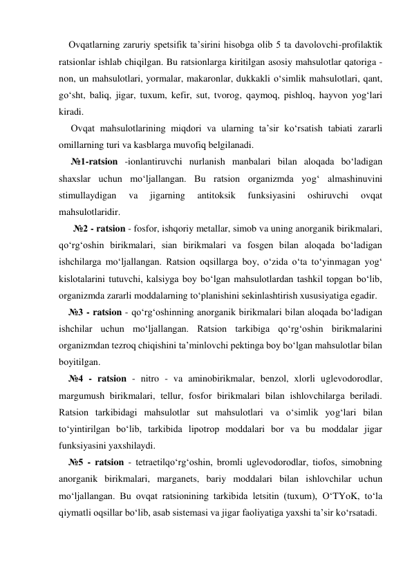     Ovqatlarning zaruriy spetsifik ta’sirini hisobga olib 5 ta davolovchi-profilaktik 
ratsionlar ishlab chiqilgan. Bu ratsionlarga kiritilgan asosiy mahsulotlar qatoriga - 
non, un mahsulotlari, yormalar, makaronlar, dukkakli o‘simlik mahsulotlari, qant, 
go‘sht, baliq, jigar, tuxum, kefir, sut, tvorog, qaymoq, pishloq, hayvon yog‘lari 
kiradi. 
     Ovqat mahsulotlarining miqdori va ularning ta’sir ko‘rsatish tabiati zararli 
omillarning turi va kasblarga muvofiq belgilanadi. 
     №1-ratsion -ionlantiruvchi nurlanish manbalari bilan aloqada bo‘ladigan 
shaxslar uchun mo‘ljallangan. Bu ratsion organizmda yog‘ almashinuvini 
stimullaydigan 
va 
jigarning 
antitoksik 
funksiyasini 
oshiruvchi 
ovqat 
mahsulotlaridir. 
      №2 - ratsion - fosfor, ishqoriy metallar, simob va uning anorganik birikmalari, 
qo‘rg‘oshin birikmalari, sian birikmalari va fosgen bilan aloqada bo‘ladigan 
ishchilarga mo‘ljallangan. Ratsion oqsillarga boy, o‘zida o‘ta to‘yinmagan yog‘ 
kislotalarini tutuvchi, kalsiyga boy bo‘lgan mahsulotlardan tashkil topgan bo‘lib, 
organizmda zararli moddalarning to‘planishini sekinlashtirish xususiyatiga egadir. 
    №3 - ratsion - qo‘rg‘oshinning anorganik birikmalari bilan aloqada bo‘ladigan 
ishchilar uchun mo‘ljallangan. Ratsion tarkibiga qo‘rg‘oshin birikmalarini 
organizmdan tezroq chiqishini ta’minlovchi pektinga boy bo‘lgan mahsulotlar bilan 
boyitilgan. 
    №4 - ratsion - nitro - va aminobirikmalar, benzol, xlorli uglevodorodlar, 
margumush birikmalari, tellur, fosfor birikmalari bilan ishlovchilarga beriladi. 
Ratsion tarkibidagi mahsulotlar sut mahsulotlari va o‘simlik yog‘lari bilan 
to‘yintirilgan bo‘lib, tarkibida lipotrop moddalari bor va bu moddalar jigar 
funksiyasini yaxshilaydi. 
    №5 - ratsion - tetraetilqo‘rg‘oshin, bromli uglevodorodlar, tiofos, simobning 
anorganik birikmalari, marganets, bariy moddalari bilan ishlovchilar uchun 
mo‘ljallangan. Bu ovqat ratsionining tarkibida letsitin (tuxum), O‘TYoK, to‘la 
qiymatli oqsillar bo‘lib, asab sistemasi va jigar faoliyatiga yaxshi ta’sir ko‘rsatadi. 
