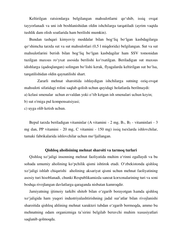      Keltirilgan ratsionlarga belgilangan mahsulotlarni qo‘shib, issiq ovqat 
tayyorlanadi va uni ish boshlanishidan oldin ishchilarga tarqatiladi (ayrim vaqtda 
tushlik dam olish soatlarida ham berilishi mumkin). 
     Bundan tashqari kimyoviy moddalar bilan bog‘liq bo‘lgan kasbdagilarga 
qo‘shimcha tarzda sut va sut mahsulotlari (0,5 l miqdorida) belgilangan. Sut va sut 
mahsulotlarini berish bilan bog‘liq bo‘lgan kasbdagilar ham SSV tomonidan 
tuzilgan maxsus ro‘yxat asosida berilishi ko‘rsatilgan. Beriladigan sut maxsus 
idishlarga (qadoqlangan) solingan bo‘lishi kerak, flyagalarda keltirilgan sut bo‘lsa, 
tarqatilishidan oldin qaynatilishi shart. 
 
Zararli mehnat sharoitida ishlaydigan ishchilarga sutning oziq-ovqat 
mahsuloti sifatidagi rolini saqlab qolish uchun quyidagi holatlarda berilmaydi: 
a) kelasi smenalar  uchun avvaldan yoki o’tib ketgan ish smenalari uchun keyin; 
b) sut o'rniga pul kompensatsiyasi; 
c) uyga olib ketish uchun. 
 
     Bepul tarzda beriladigan vitaminlar (A vitamini - 2 mg, B1, B2 - vitaminlari - 3 
mg dan, PP vitamini - 20 mg, C vitamini - 150 mg) issiq tsexlarda ishlovchilar, 
tamaki fabrikalarida ishlovchilar uchun mo‘ljallangan. 
 
Qishloq aholisining mehnat sharoiti va tarmoq turlari   
     Qishloq xo‘jaligi insonning mehnat faoliyatida muhim o‘rinni egallaydi va bu 
sohada umumiy aholining ko‘pchilik qismi ishtirok etadi. O‘zbekistonda qishloq 
xo‘jaligi ishlab chiqarishi  aholining aksariyat qismi uchun mehnat faoliyatining 
asosiy turi hisoblanadi, chunki Respublikamizda sanoat korxonalarining turi va soni 
boshqa rivojlangan davlatlarga qaraganda nisbatan kamroqdir. 
     Jamiyatning ijtimoiy tarkibi shitob bilan o‘zgarib borayotgan hamda qishloq 
xo‘jaligida ham yuqori industriyalashtirishning jadal sur’atlar bilan rivojlanishi 
sharoitida qishloq ahlining mehnat xarakteri tubdan o‘zgarib bormoqda, ammo bu 
mehnatning odam organizmiga ta’sirini belgilab beruvchi muhim xususiyatlari 
saqlanib qolmoqda. 
