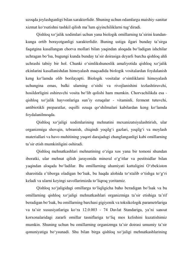 uzoqda joylashganligi bilan xarakterlidir. Shuning uchun odamlarga maishiy-sanitar 
xizmat ko‘rsatishni tashkil qilish ma’lum qiyinchiliklarni tug‘diradi. 
Qishloq xo‘jalik xodimlari uchun yana biologik omillarning ta’sirini kundan-
kunga ortib borayotganligi xarakterlidir. Buning ustiga ilgari bunday ta’sirga 
faqatgina kasallangan chorva mollari bilan yaqindan aloqada bo‘ladigan ishchilar 
uchragan bo‘lsa, bugungi kunda bunday ta’sir doirasiga deyarli barcha qishloq ahli 
uchrashi tabiiy bir hol. Chunki o‘simlikshunoslik amaliyotida qishloq xo‘jalik 
ekinlarini kasallanishdan himoyalash maqsadida biologik vositalardan foydalanish 
keng ko‘lamda olib borilayapti. Biologik vositalar o‘simliklarni himoyalash 
uchungina emas, balki ularning o‘sishi va rivojlanishini tezlashtiruvchi, 
hosildorligini oshiruvchi vosita bo‘lib qolishi ham mumkin. Chorvachilikda esa - 
qishloq xo‘jalik hayvonlariga sun’iy ozuqalar - vitaminli, ferment tutuvchi, 
antibiotikli preparatlar, oqsilli ozuqa qo‘shilmalari kabilardan keng ko‘lamda 
foydalanilmoqda. 
Qishloq xo‘jaligi xodimlarining mehnatini mexanizatsiyalashtirish, ular 
organizmiga shovqin, tebranish, chiqindi yoqilg‘i gazlari, yoqilg‘i va moylash 
materiallari va havo muhitining yuqori darajadagi changlanganligi kabi omillarning 
ta’sir etish mumkinligini oshiradi. 
Qishloq mehnatkashlari mehnatining o‘ziga xos yana bir tomoni shundan 
iboratki, ular mehnat qilish jarayonida mineral o‘g‘itlar va pestitsidlar bilan 
yaqindan aloqada bo‘ladilar. Bu omillarning ahamiyati kattaligini O‘zbekiston 
sharoitida e’tiborga oladigan bo‘lsak, bu haqda alohida to‘xtalib o‘tishga to‘g‘ri 
keladi va ularni keyingi savollarimizda to‘liqroq yoritamiz. 
Qishloq xo‘jaligidagi omillarga to‘liqligicha baho beradigan bo‘lsak va bu 
omillarning qishloq xo‘jaligi mehnatkashlari organizmiga ta’sir etishiga ta’rif 
beradigan bo‘lsak, bu omillarning barchasi gigiyenik va toksikologik parametrlariga 
va ta’sir xususiyatlariga ko‘ra 12.0.003 - 74 Davlat Standariga, ya’ni sanoat 
korxonalaridagi zararli omillar tasniflariga to‘liq mos kelishini kuzatishimiz 
mumkin. Shuning uchun bu omillarning organizmga ta’sir doirasi umumiy ta’sir 
qonuniyatiga bo‘ysunadi. Shu bilan birga qishloq xo‘jaligi mehnatkashlarining 
