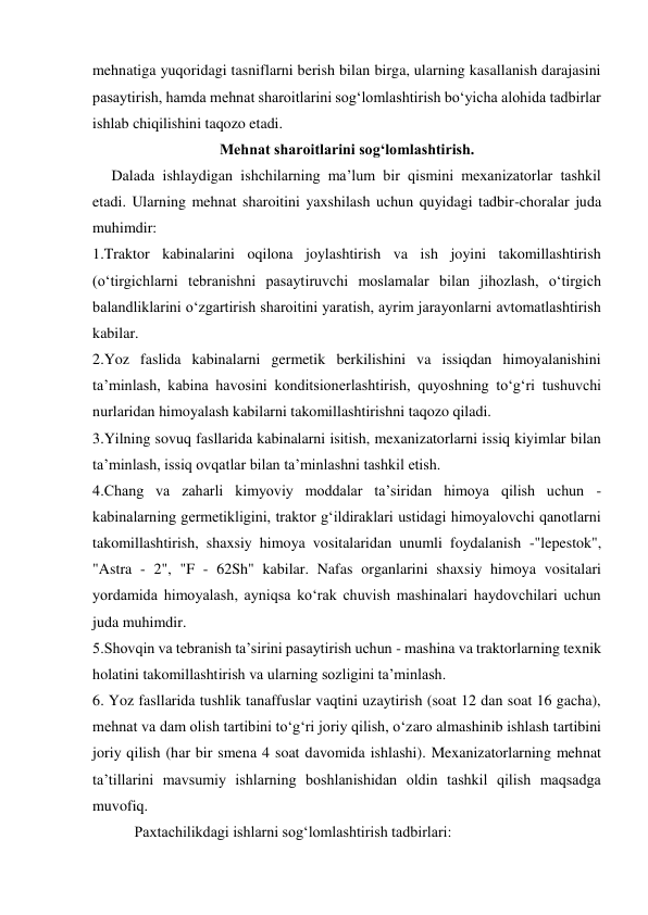 mehnatiga yuqoridagi tasniflarni berish bilan birga, ularning kasallanish darajasini 
pasaytirish, hamda mehnat sharoitlarini sog‘lomlashtirish bo‘yicha alohida tadbirlar 
ishlab chiqilishini taqozo etadi. 
Mehnat sharoitlarini sog‘lomlashtirish. 
     Dalada ishlaydigan ishchilarning ma’lum bir qismini mexanizatorlar tashkil 
etadi. Ularning mehnat sharoitini yaxshilash uchun quyidagi tadbir-choralar juda 
muhimdir: 
1.Traktor kabinalarini oqilona joylashtirish va ish joyini takomillashtirish 
(o‘tirgichlarni tebranishni pasaytiruvchi moslamalar bilan jihozlash, o‘tirgich 
balandliklarini o‘zgartirish sharoitini yaratish, ayrim jarayonlarni avtomatlashtirish 
kabilar. 
2.Yoz faslida kabinalarni germetik berkilishini va issiqdan himoyalanishini 
ta’minlash, kabina havosini konditsionerlashtirish, quyoshning to‘g‘ri tushuvchi 
nurlaridan himoyalash kabilarni takomillashtirishni taqozo qiladi. 
3.Yilning sovuq fasllarida kabinalarni isitish, mexanizatorlarni issiq kiyimlar bilan 
ta’minlash, issiq ovqatlar bilan ta’minlashni tashkil etish. 
4.Chang va zaharli kimyoviy moddalar ta’siridan himoya qilish uchun - 
kabinalarning germetikligini, traktor g‘ildiraklari ustidagi himoyalovchi qanotlarni 
takomillashtirish, shaxsiy himoya vositalaridan unumli foydalanish -"lepestok", 
"Astra - 2", "F - 62Sh" kabilar. Nafas organlarini shaxsiy himoya vositalari 
yordamida himoyalash, ayniqsa ko‘rak chuvish mashinalari haydovchilari uchun 
juda muhimdir. 
5.Shovqin va tebranish ta’sirini pasaytirish uchun - mashina va traktorlarning texnik 
holatini takomillashtirish va ularning sozligini ta’minlash. 
6. Yoz fasllarida tushlik tanaffuslar vaqtini uzaytirish (soat 12 dan soat 16 gacha), 
mehnat va dam olish tartibini to‘g‘ri joriy qilish, o‘zaro almashinib ishlash tartibini 
joriy qilish (har bir smena 4 soat davomida ishlashi). Mexanizatorlarning mehnat 
ta’tillarini mavsumiy ishlarning boshlanishidan oldin tashkil qilish maqsadga 
muvofiq. 
           Paxtachilikdagi ishlarni sog‘lomlashtirish tadbirlari: 
