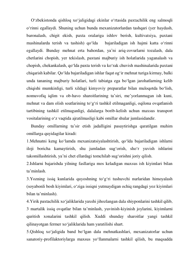     O‘zbekistonda qishloq xo‘jaligidagi ekinlar o‘rtasida paxtachilik eng salmoqli 
o‘rinni egallaydi. Shuning uchun bunda mexanizatorlardan tashqari (yer haydash, 
baronalash, chigit ekish, paxta oralariga ishlov berish, kultivatsiya, paxtani 
mashinalarda terish va tashish) qo‘lda   bajariladigan ish hajmi katta o‘rinni 
egallaydi. Bunday mehnat erta bahordan, ya’ni ariq-zovurlarni tozalash, dala 
chetlarini chopish, yer tekislash, paxtani majburiy ish holatlarida yaganalash va 
chopish, chekankalash, qo‘lda paxta terish va ko‘rak chuvish mashinalarida paxtani 
chiqarish kabilar. Qo‘lda bajariladigan ishlar faqat og‘ir mehnat turiga kirmay, balki 
unda tananing majburiy holatlari, turli tabiatga ega bo‘lgan jarohatlarning kelib 
chiqishi mumkinligi, turli xildagi kimyoviy preparatlar bilan muloqotda bo‘lish, 
nomuvofiq iqlim va ob-havo sharoitlarining ta’siri, me’yorlanmagan ish kuni, 
mehnat va dam olish soatlarining to‘g‘ri tashkil etilmaganligi, oqilona ovqatlanish 
tartibining tashkil etilmaganligi, dalalarga borib-kelish uchun maxsus transport 
vositalarining o‘z vaqtida ajratilmasligi kabi omillar shular jumlasidandir. 
    Bunday omillarning ta’sir etish jadalligini pasaytirishga qaratilgan muhim 
omillarga quyidagilar kiradi: 
1.Mehnatni keng ko‘lamda mexanizatsiyalashtirish, qo‘lda bajariladigan ishlarni 
iloji boricha kamaytirish, shu jumladan sug‘orish, sho‘r yuvish ishlarini 
takomillashtirish, ya’ni chet ellardagi tomchilab sug‘orishni joriy qilish. 
2.Ishlarni bajarishda yilning fasllariga mos keladigan maxsus ish kiyimlari bilan 
ta’minlash. 
3.Yozning issiq kunlarida quyoshning to‘g‘ri tushuvchi nurlaridan himoyalash 
(soyabonli bosh kiyimlari, o‘ziga issiqni yutmaydigan ochiq rangdagi yoz kiyimlari 
bilan ta’minlash). 
4.Yirik paxtachilik xo‘jaliklarida yaxshi jihozlangan dala shiyponlarini tashkil qilib, 
3 martalik issiq ovqatlar bilan ta’minlash, yuvinish-kiyinish joylarini, kiyimlarni 
quritish xonalarini tashkil qilish. Xuddi shunday sharoitlar yangi tashkil 
qilinayotgan fermer xo‘jaliklarida ham yaratilishi shart. 
5.Qishloq xo‘jaligida band bo‘lgan dala mehnatkashlari, mexanizatorlar uchun 
sanatoriy-profilaktoriylarga maxsus yo‘llanmalarni tashkil qilish, bu maqsadda   
