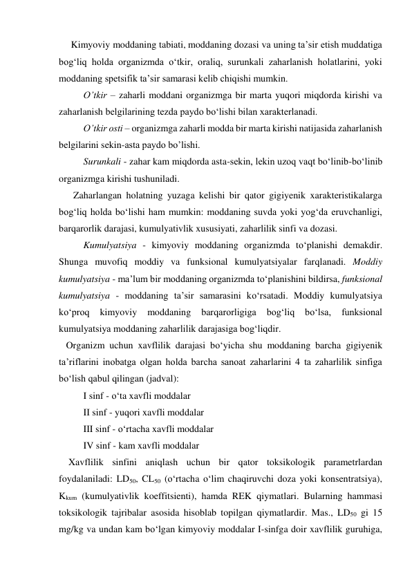      Kimyoviy moddaning tabiati, moddaning dozasi va uning ta’sir etish muddatiga 
bog‘liq holda organizmda o‘tkir, oraliq, surunkali zaharlanish holatlarini, yoki 
moddaning spetsifik ta’sir samarasi kelib chiqishi mumkin. 
O’tkir – zaharli moddani organizmga bir marta yuqori miqdorda kirishi va 
zaharlanish belgilarining tezda paydo bo‘lishi bilan xarakterlanadi.  
O’tkir osti – organizmga zaharli modda bir marta kirishi natijasida zaharlanish 
belgilarini sekin-asta paydo bo’lishi. 
 
Surunkali - zahar kam miqdorda asta-sekin, lekin uzoq vaqt bo‘linib-bo‘linib 
organizmga kirishi tushuniladi.  
      Zaharlangan holatning yuzaga kelishi bir qator gigiyenik xarakteristikalarga 
bog‘liq holda bo‘lishi ham mumkin: moddaning suvda yoki yog‘da eruvchanligi, 
barqarorlik darajasi, kumulyativlik xususiyati, zaharlilik sinfi va dozasi. 
Kumulyatsiya - kimyoviy moddaning organizmda to‘planishi demakdir. 
Shunga muvofiq moddiy va funksional kumulyatsiyalar farqlanadi. Moddiy 
kumulyatsiya - ma’lum bir moddaning organizmda to‘planishini bildirsa, funksional 
kumulyatsiya - moddaning ta’sir samarasini ko‘rsatadi. Moddiy kumulyatsiya 
ko‘proq 
kimyoviy 
moddaning 
barqarorligiga 
bog‘liq 
bo‘lsa, 
funksional 
kumulyatsiya moddaning zaharlilik darajasiga bog‘liqdir. 
   Organizm uchun xavflilik darajasi bo‘yicha shu moddaning barcha gigiyenik 
ta’riflarini inobatga olgan holda barcha sanoat zaharlarini 4 ta zaharlilik sinfiga 
bo‘lish qabul qilingan (jadval): 
I sinf - o‘ta xavfli moddalar 
II sinf - yuqori xavfli moddalar  
III sinf - o‘rtacha xavfli moddalar 
IV sinf - kam xavfli moddalar 
    Xavflilik sinfini aniqlash uchun bir qator toksikologik parametrlardan 
foydalaniladi: LD50, CL50 (o‘rtacha o‘lim chaqiruvchi doza yoki konsentratsiya), 
Kkum (kumulyativlik koeffitsienti), hamda REK qiymatlari. Bularning hammasi 
toksikologik tajribalar asosida hisoblab topilgan qiymatlardir. Mas., LD50 gi 15 
mg/kg va undan kam bo‘lgan kimyoviy moddalar I-sinfga doir xavflilik guruhiga, 
