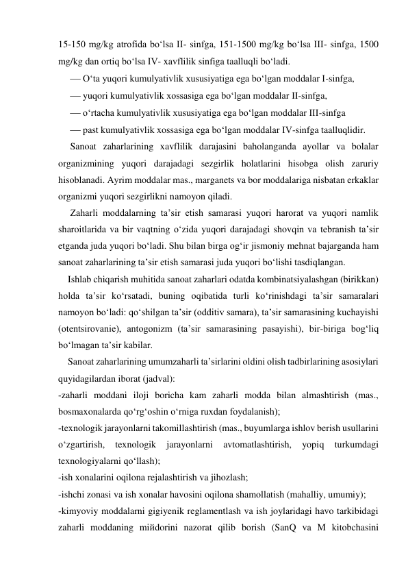 15-150 mg/kg atrofida bo‘lsa II- sinfga, 151-1500 mg/kg bo‘lsa III- sinfga, 1500 
mg/kg dan ortiq bo‘lsa IV- xavflilik sinfiga taalluqli bo‘ladi. 
 O‘ta yuqori kumulyativlik xususiyatiga ega bo‘lgan moddalar I-sinfga,   
 yuqori kumulyativlik xossasiga ega bo‘lgan moddalar II-sinfga,  
 o‘rtacha kumulyativlik xususiyatiga ega bo‘lgan moddalar III-sinfga  
 past kumulyativlik xossasiga ega bo‘lgan moddalar IV-sinfga taalluqlidir. 
     Sanoat zaharlarining xavflilik darajasini baholanganda ayollar va bolalar 
organizmining yuqori darajadagi sezgirlik holatlarini hisobga olish zaruriy 
hisoblanadi. Ayrim moddalar mas., marganets va bor moddalariga nisbatan erkaklar 
organizmi yuqori sezgirlikni namoyon qiladi.      
     Zaharli moddalarning ta’sir etish samarasi yuqori harorat va yuqori namlik 
sharoitlarida va bir vaqtning o‘zida yuqori darajadagi shovqin va tebranish ta’sir 
etganda juda yuqori bo‘ladi. Shu bilan birga og‘ir jismoniy mehnat bajarganda ham 
sanoat zaharlarining ta’sir etish samarasi juda yuqori bo‘lishi tasdiqlangan. 
    Ishlab chiqarish muhitida sanoat zaharlari odatda kombinatsiyalashgan (birikkan) 
holda ta’sir ko‘rsatadi, buning oqibatida turli ko‘rinishdagi ta’sir samaralari 
namoyon bo‘ladi: qo‘shilgan ta’sir (odditiv samara), ta’sir samarasining kuchayishi 
(otentsirovanie), antogonizm (ta’sir samarasining pasayishi), bir-biriga bog‘liq 
bo‘lmagan ta’sir kabilar. 
    Sanoat zaharlarining umumzaharli ta’sirlarini oldini olish tadbirlarining asosiylari 
quyidagilardan iborat (jadval): 
-zaharli moddani iloji boricha kam zaharli modda bilan almashtirish (mas., 
bosmaxonalarda qo‘rg‘oshin o‘rniga ruxdan foydalanish); 
-texnologik jarayonlarni takomillashtirish (mas., buyumlarga ishlov berish usullarini 
o‘zgartirish, 
texnologik 
jarayonlarni 
avtomatlashtirish, 
yopiq 
turkumdagi 
texnologiyalarni qo‘llash); 
-ish xonalarini oqilona rejalashtirish va jihozlash; 
-ishchi zonasi va ish xonalar havosini oqilona shamollatish (mahalliy, umumiy); 
-kimyoviy moddalarni gigiyenik reglamentlash va ish joylaridagi havo tarkibidagi 
zaharli moddaning miйdorini nazorat qilib borish (SanQ va M kitobchasini 
