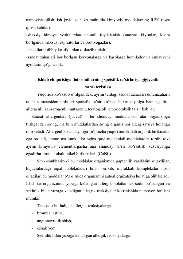 namoyish qilish, ish joyidagi havo muhitida kimyoviy moddalarning REK rioya 
qilish kabilar); 
-shaxsiy himoya vositalardan unumli foydalanish (maxsus kiyimlar, lozim 
bo‘lganda maxsus respiratorlar va protivogazlar); 
-ishchilarni tibbiy ko‘riklardan o‘tkazib turish; 
-sanoat zaharlari bor bo‘lgan korxonalarga va kasblarga homilador va emizuvchi 
ayollarni qo‘ymaslik. 
 
Ishlab chiqarishga doir omillarning spetsifik ta’sirlariga gigiyenik 
xarakteristika 
Yuqorida ko‘rsatib o‘tilganidek, ayrim turdagi sanoat zaharlari umumzaharli 
ta’sir samarasidan tashqari spetsifik ta’sir ko‘rsatish xususiyatiga ham egadir - 
allergenli, kanserogenli, mutagenli, teratogenli, embriotoksik ta’sir kabilar. 
     Sanoat allergenlari (jadval) - bu shunday moddalar-ki, ular organizmga 
tushgandan so‘ng, ma’lum muddatlardan so‘ng organizmni allergizatsiya holatiga 
olib keladi. Allergenlik xususiyatiga ko‘pincha yuqori molekulali organik birikmalar 
ega bo‘ladi, ammo ma’lumki  ko‘pgina quyi molekulali moddalardan tortib, toki 
ayrim kimyoviy elementlargacha ana shunday ta’sir ko‘rsatish xususiyatiga 
egadirlar, mas., kobalt, nikel birikmalari  (CoNi ). 
  
Shak-shubhasiz-ki bu moddalar organizmda gaptenlik vazifasini o‘taydilar, 
hujayralardagi oqsil molekulalari bilan birikib, murakkab komplekslar hosil 
qiladilar, bu moddalar o‘z o‘rnida organizmni autoallergizatsiya holatiga olib keladi. 
Ishchilar organizmida yuzaga keladigan allergik holatlar tez sodir bo‘ladigan va 
sekinlik bilan yuzaga keladigan allergik reaksiyalar ko‘rinishida namoyon bo‘lishi 
mumkin.  
Tez sodir bo‘ladigan allergik reaksiyalarga   
- bronxial astma,  
- angionevrotik shish,  
- eshak yemi  
  Sekinlik bilan yuzaga keladigan allergik reaksiyalarga  
